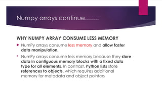 Numpy arrays continue…….
WHY NUMPY ARRAY CONSUME LESS MEMORY
 NumPy arrays consume less memory and allow faster
data manipulation.
 NumPy arrays consume less memory because they store
data in contiguous memory blocks with a fixed data
type for all elements. In contrast, Python lists store
references to objects, which requires additional
memory for metadata and object pointers
 