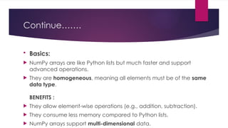 Continue…….
 Basics:
 NumPy arrays are like Python lists but much faster and support
advanced operations.
 They are homogeneous, meaning all elements must be of the same
data type.
BENEFITS :
 They allow element-wise operations (e.g., addition, subtraction).
 They consume less memory compared to Python lists.
 NumPy arrays support multi-dimensional data.
 