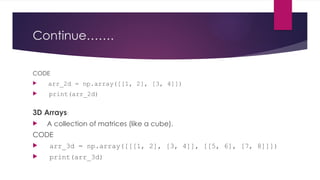 Continue…….
CODE
 arr_2d = np.array([[1, 2], [3, 4]])
 print(arr_2d)
3D Arrays:
 A collection of matrices (like a cube).
CODE
 arr_3d = np.array([[[1, 2], [3, 4]], [[5, 6], [7, 8]]])
 print(arr_3d)
 