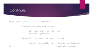 Continue….
 print(arr_2d[1, 2]) # Output: 6
# acess the rows and column
all_rows_col = arr_2d[:,:]
print(all_rows_col)
#acess all columns for specific row
row_2 = arr_2d[2, :] # Access the 2nd row
 # and all columns
 