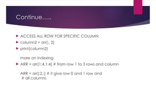 Continue…..
 ACCESS ALL ROW FOR SPECIFIC COLUMN:
 column2 = arr[:, 2]
 print(column2)
more on indexing
 ARR = arr[1:4,1:4] # from row 1 to 3 rows and column
ARR = arr[:2,:] # it give row 0 and 1 row and
# all columns
 