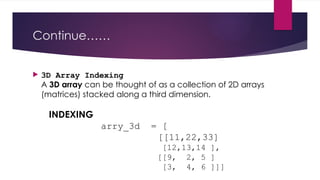 Continue……
 3D Array Indexing
A 3D array can be thought of as a collection of 2D arrays
(matrices) stacked along a third dimension.
INDEXING
arry_3d = [
[[11,22,33]
[12,13,14 ],
[[9, 2, 5 ]
[3, 4, 6 ]]]
 