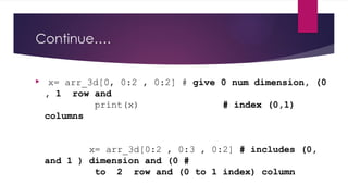 Continue….
 x= arr_3d[0, 0:2 , 0:2] # give 0 num dimension, (0
, 1 row and
print(x) # index (0,1)
columns
x= arr_3d[0:2 , 0:3 , 0:2] # includes (0,
and 1 ) dimension and (0 #
to 2 row and (0 to 1 index) column
 