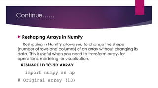Continue……
 Reshaping Arrays in NumPy
Reshaping in NumPy allows you to change the shape
(number of rows and columns) of an array without changing its
data. This is useful when you need to transform arrays for
operations, modeling, or visualization.
RESHAPE 1D TO 2D ARRAY
import numpy as np
# Original array (1D)
 