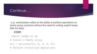 Continue….
e.g: vectorization refers to the ability to perform operations on
entire arrays (vectors) without the need for writing explicit loops
(like for loop)
CODE :
import numpy as np
# Create a NumPy array
arr = np.array([1, 2, 3, 4, 5])
# Perform vectorized operations
 