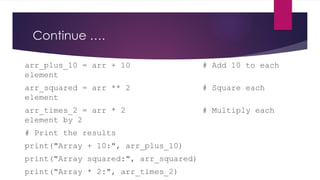 Continue ….
arr_plus_10 = arr + 10 # Add 10 to each
element
arr_squared = arr ** 2 # Square each
element
arr_times_2 = arr * 2 # Multiply each
element by 2
# Print the results
print("Array + 10:", arr_plus_10)
print("Array squared:", arr_squared)
print("Array * 2:", arr_times_2)
 
