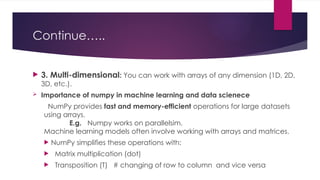 Continue…..
 3. Multi-dimensional: You can work with arrays of any dimension (1D, 2D,
3D, etc.).
 Importance of numpy in machine learning and data scienece
NumPy provides fast and memory-efficient operations for large datasets
using arrays.
E.g. Numpy works on parallelsim.
Machine learning models often involve working with arrays and matrices.
 NumPy simplifies these operations with:
 Matrix multiplication (dot)
 Transposition (T) # changing of row to column and vice versa
 