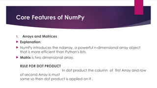Core Features of NumPy
1. Arrays and Matrices
 Explanation:
 NumPy introduces the ndarray, a powerful n-dimensional array object
that is more efficient than Python's lists.
 Matrix is two dimensional array.
RULE FOR DOT PRODUCT
In dot product the column of first Array and row
of second Array is must
same so then dot product is applied on it .
 
