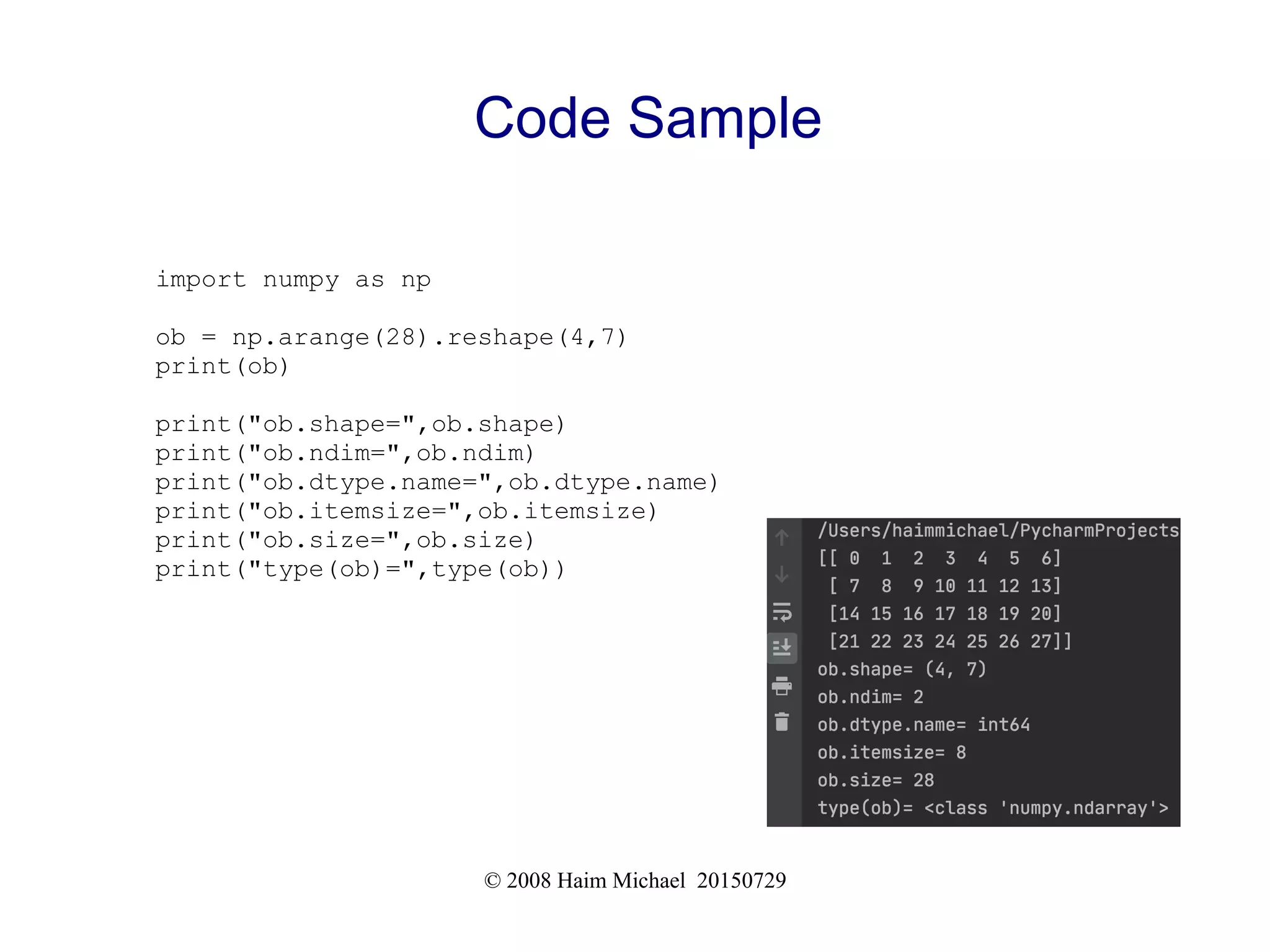 © 2008 Haim Michael 20150729
Code Sample
import numpy as np
ob = np.arange(28).reshape(4,7)
print(ob)
print("ob.shape=",ob.shape)
print("ob.ndim=",ob.ndim)
print("ob.dtype.name=",ob.dtype.name)
print("ob.itemsize=",ob.itemsize)
print("ob.size=",ob.size)
print("type(ob)=",type(ob))
 