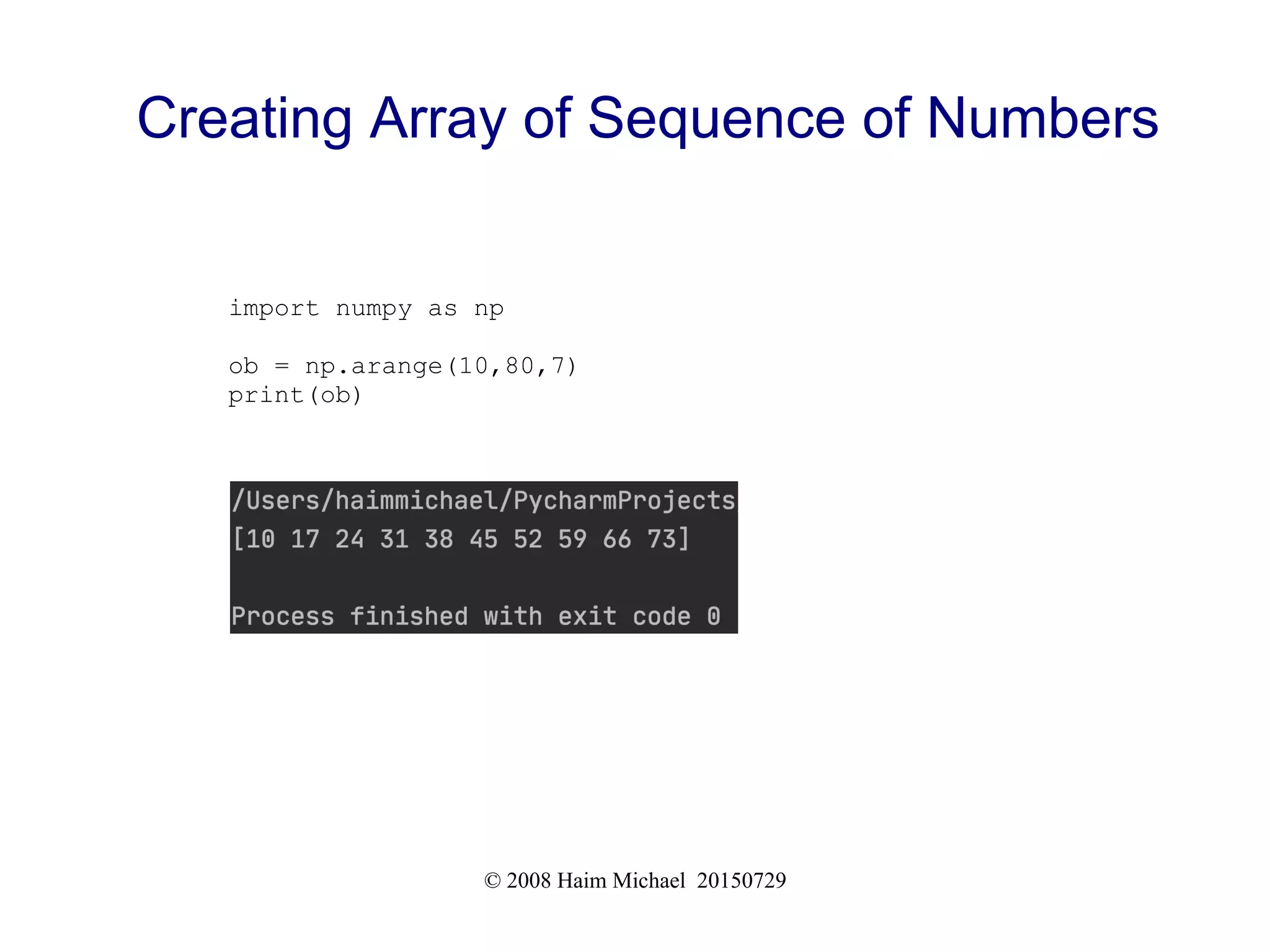 © 2008 Haim Michael 20150729
Creating Array of Sequence of Numbers
import numpy as np
ob = np.arange(10,80,7)
print(ob)
 