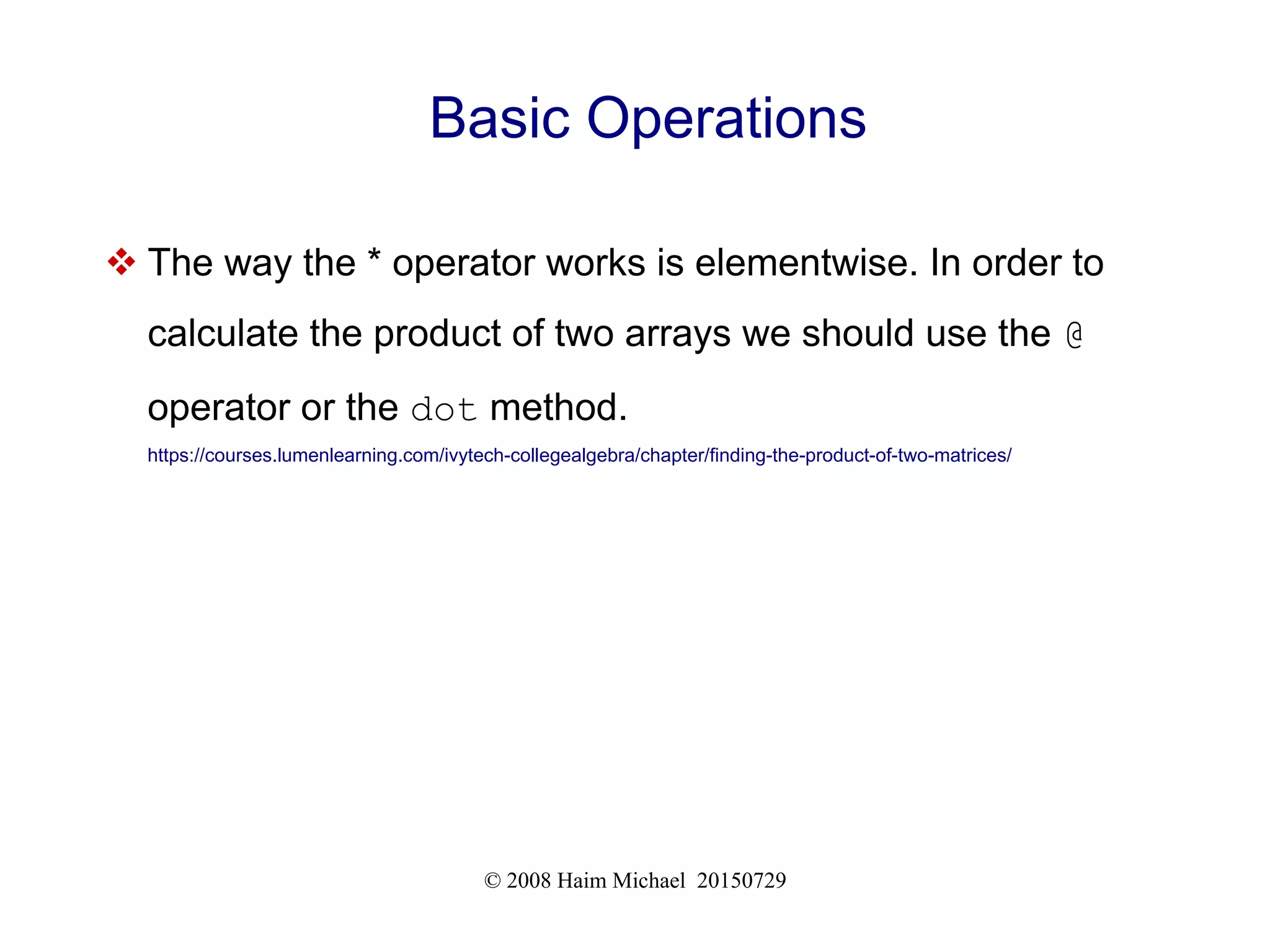 © 2008 Haim Michael 20150729
Basic Operations
 The way the * operator works is elementwise. In order to
calculate the product of two arrays we should use the @
operator or the dot method.
https://courses.lumenlearning.com/ivytech-collegealgebra/chapter/finding-the-product-of-two-matrices/
 