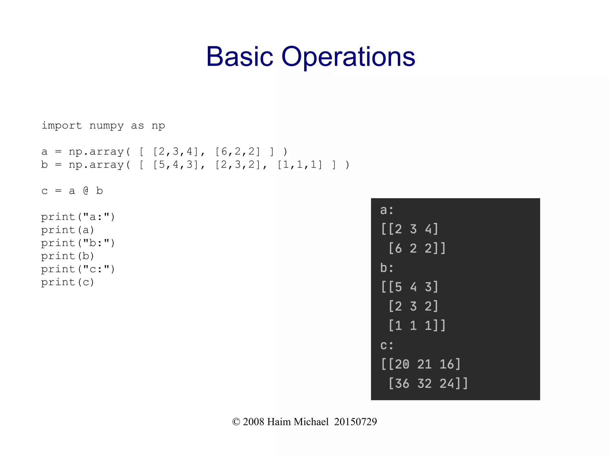 © 2008 Haim Michael 20150729
Basic Operations
import numpy as np
a = np.array( [ [2,3,4], [6,2,2] ] )
b = np.array( [ [5,4,3], [2,3,2], [1,1,1] ] )
c = a @ b
print("a:")
print(a)
print("b:")
print(b)
print("c:")
print(c)
 