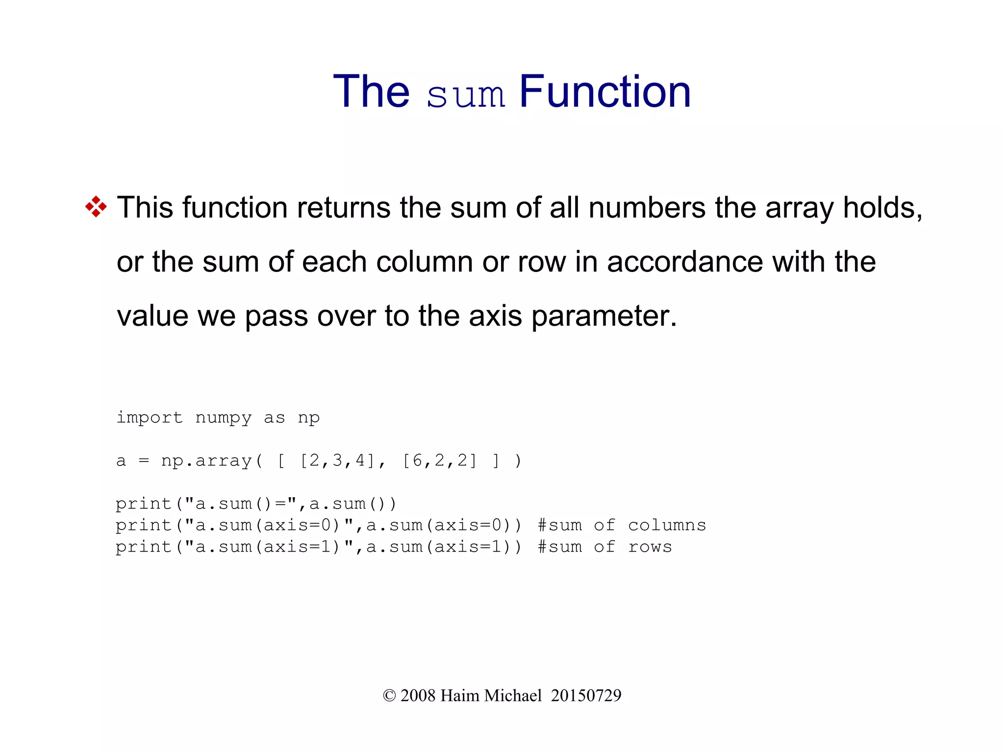 © 2008 Haim Michael 20150729
The sum Function
 This function returns the sum of all numbers the array holds,
or the sum of each column or row in accordance with the
value we pass over to the axis parameter.
import numpy as np
a = np.array( [ [2,3,4], [6,2,2] ] )
print("a.sum()=",a.sum())
print("a.sum(axis=0)",a.sum(axis=0)) #sum of columns
print("a.sum(axis=1)",a.sum(axis=1)) #sum of rows
 
