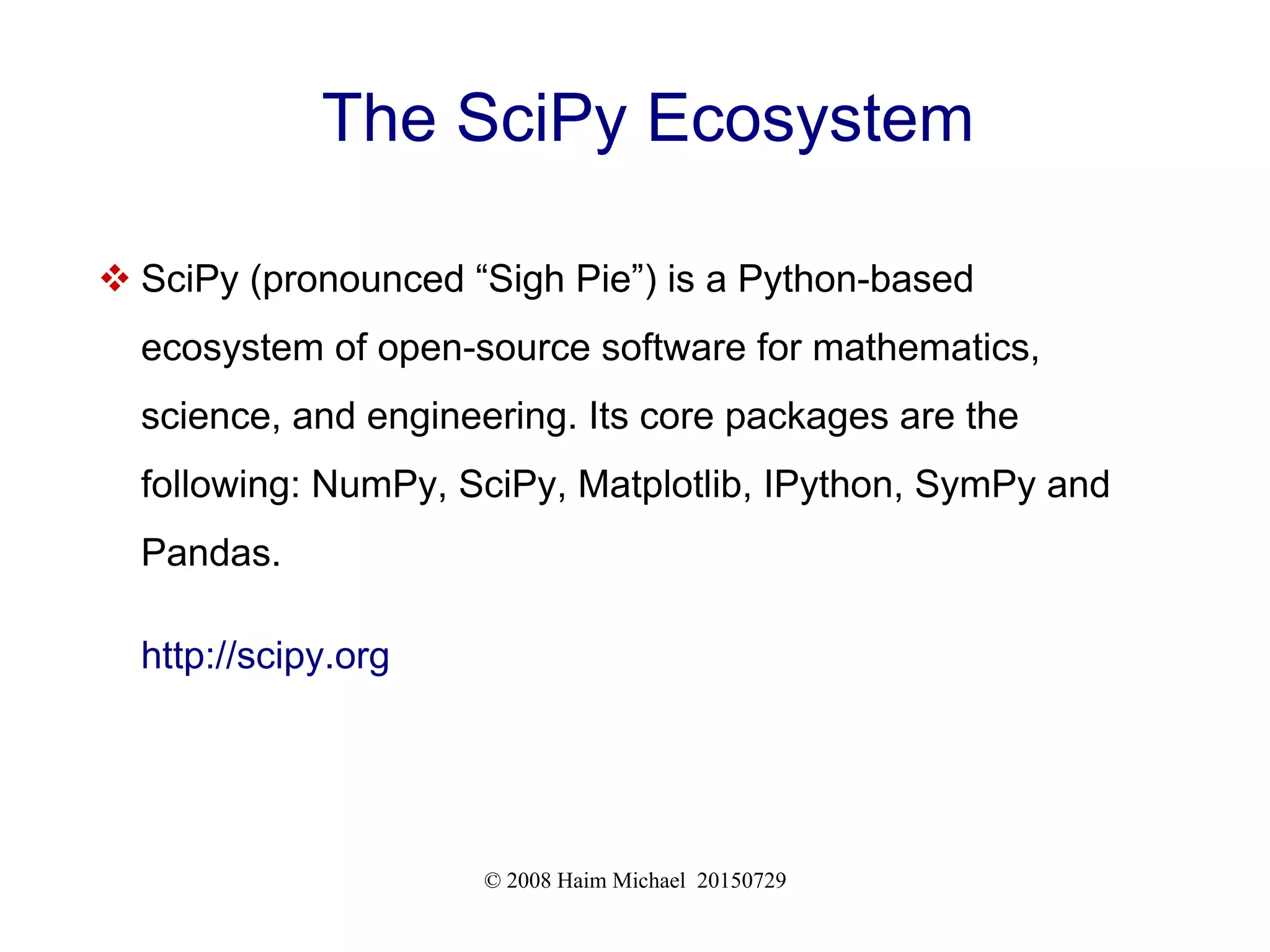 © 2008 Haim Michael 20150729
The SciPy Ecosystem
 SciPy (pronounced “Sigh Pie”) is a Python-based
ecosystem of open-source software for mathematics,
science, and engineering. Its core packages are the
following: NumPy, SciPy, Matplotlib, IPython, SymPy and
Pandas.
http://scipy.org
 