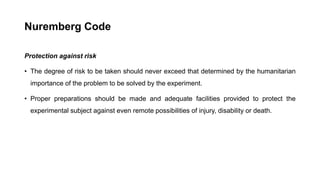 Nuremberg Code
Protection against risk
• The degree of risk to be taken should never exceed that determined by the humanitarian
importance of the problem to be solved by the experiment.
• Proper preparations should be made and adequate facilities provided to protect the
experimental subject against even remote possibilities of injury, disability or death.
 