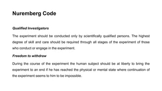 Nuremberg Code
Qualified Investigators
The experiment should be conducted only by scientifically qualified persons. The highest
degree of skill and care should be required through all stages of the experiment of those
who conduct or engage in the experiment.
Freedom to withdraw
During the course of the experiment the human subject should be at liberty to bring the
experiment to an end if he has reached the physical or mental state where continuation of
the experiment seems to him to be impossible.
 