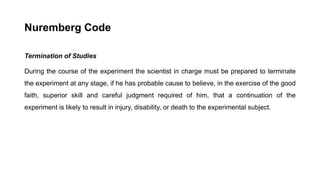 Nuremberg Code
Termination of Studies
During the course of the experiment the scientist in charge must be prepared to terminate
the experiment at any stage, if he has probable cause to believe, in the exercise of the good
faith, superior skill and careful judgment required of him, that a continuation of the
experiment is likely to result in injury, disability, or death to the experimental subject.
 
