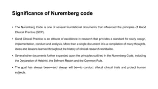 Significance of Nuremberg code
• The Nuremberg Code is one of several foundational documents that influenced the principles of Good
Clinical Practice (GCP).
• Good Clinical Practice is an attitude of excellence in research that provides a standard for study design,
implementation, conduct and analysis. More than a single document, it is a compilation of many thoughts,
ideas and lessons learned throughout the history of clinical research worldwide.
• Several other documents further expanded upon the principles outlined in the Nuremberg Code, including
the Declaration of Helsinki, the Belmont Report and the Common Rule.
• The goal has always been—and always will be—to conduct ethical clinical trials and protect human
subjects.
 
