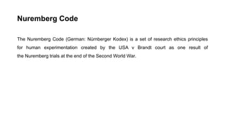 Nuremberg Code
The Nuremberg Code (German: Nürnberger Kodex) is a set of research ethics principles
for human experimentation created by the USA v Brandt court as one result of
the Nuremberg trials at the end of the Second World War.
 