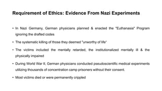 Requirement of Ethics: Evidence From Nazi Experiments
• In Nazi Germany, German physicians planned & enacted the "Euthanasia" Program
ignoring the drafted codes
• The systematic killing of those they deemed "unworthy of life“
• The victims included the mentally retarded, the institutionalized mentally ill & the
physically impaired
• During World War II, German physicians conducted pseudoscientific medical experiments
utilizing thousands of concentration camp prisoners without their consent.
• Most victims died or were permanently crippled
 