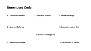 Nuremberg Code
1. Voluntary Consent 2. Scientific Studies 3. Prior Knowledge
4. Injury and Suffering 5. Protection against Risk
6. Qualified Investigators
7. Freedom to Withdraw 8. Termination of Studies
 