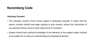 Nuremberg Code
Voluntary Consent
• The voluntary consent of the human subject is absolutely essential. It means that the
person involved should have legal capacity to give consent; without the intervention of
any element of force, fraud or other ulterior form of constraint.
• Subject should have sufficient knowledge of the elements of the subject matter involved
as to enable him to make an understanding and enlightened decision.
 