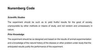 Nuremberg Code
Scientific Studies
The experiment should be such as to yield fruitful results for the good of society,
unprocurable by other methods or means of study, and not random and unnecessary in
nature.
Prior Knowledge
The experiment should be so designed and based on the results of animal experimentation
and a knowledge of the natural history of the disease or other problem under study that the
anticipated results justify the performance of the experiment.
 