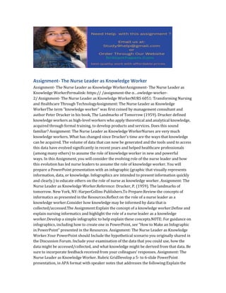 Assignment- The Nurse Leader as Knowledge Worker
Assignment- The Nurse Leader as Knowledge WorkerAssignment- The Nurse Leader as
Knowledge WorkerPermalink: https:// /assignment-the-n…owledge-worker-
2/ Assignment- The Nurse Leader as Knowledge WorkerNURS 6051: Transforming Nursing
and Healthcare Through TechnologyAssignment: The Nurse Leader as Knowledge
WorkerThe term “knowledge worker” was first coined by management consultant and
author Peter Drucker in his book, The Landmarks of Tomorrow (1959). Drucker defined
knowledge workers as high-level workers who apply theoretical and analytical knowledge,
acquired through formal training, to develop products and services. Does this sound
familiar? Assignment: The Nurse Leader as Knowledge WorkerNurses are very much
knowledge workers. What has changed since Drucker’s time are the ways that knowledge
can be acquired. The volume of data that can now be generated and the tools used to access
this data have evolved significantly in recent years and helped healthcare professionals
(among many others) to assume the role of knowledge worker in new and powerful
ways. In this Assignment, you will consider the evolving role of the nurse leader and how
this evolution has led nurse leaders to assume the role of knowledge worker. You will
prepare a PowerPoint presentation with an infographic (graphic that visually represents
information, data, or knowledge. Infographics are intended to present information quickly
and clearly.) to educate others on the role of nurse as knowledge worker. Assignment: The
Nurse Leader as Knowledge Worker.Reference: Drucker, P. (1959). The landmarks of
tomorrow. New York, NY: HarperCollins Publishers.To Prepare:Review the concepts of
informatics as presented in the Resources.Reflect on the role of a nurse leader as a
knowledge worker.Consider how knowledge may be informed by data that is
collected/accessed.The Assignment:Explain the concept of a knowledge worker.Define and
explain nursing informatics and highlight the role of a nurse leader as a knowledge
worker.Develop a simple infographic to help explain these concepts.NOTE: For guidance on
infographics, including how to create one in PowerPoint, see “How to Make an Infographic
in PowerPoint” presented in the Resources. Assignment: The Nurse Leader as Knowledge
Worker.Your PowerPoint should Include the hypothetical scenario you originally shared in
the Discussion Forum. Include your examination of the data that you could use, how the
data might be accessed/collected, and what knowledge might be derived from that data. Be
sure to incorporate feedback received from your colleagues’ responses. Assignment: The
Nurse Leader as Knowledge Worker. Rubric GridDevelop a 5- to 6-slide PowerPoint
presentation, in APA format with speaker notes that addresses the following:Explain the
 