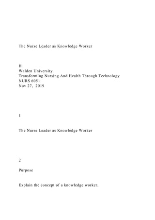 The Nurse Leader as Knowledge Worker
H
Walden University
Transforming Nursing And Health Through Technology
NURS 6051
Nov 27, 2019
1
The Nurse Leader as Knowledge Worker
2
Purpose
Explain the concept of a knowledge worker.
 