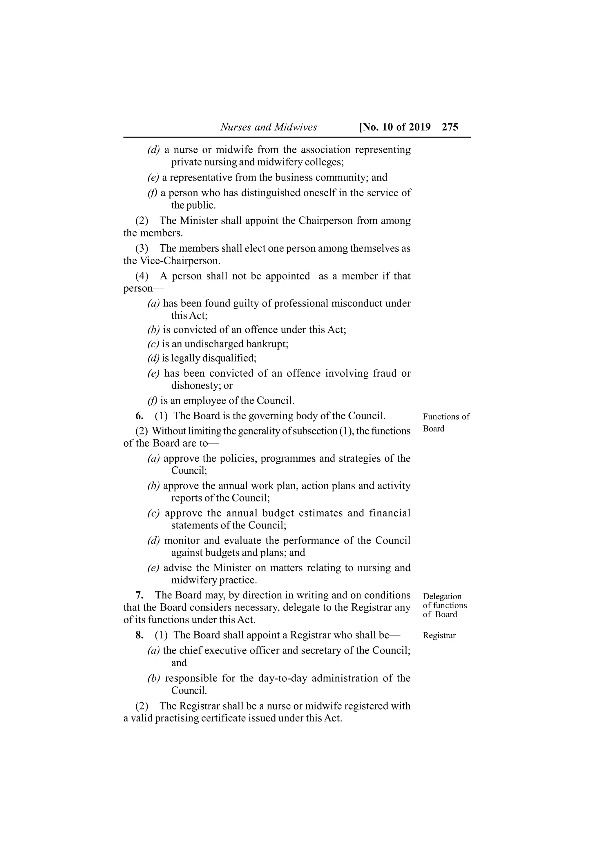 Nurses and Midwives [No. 10 of 2019 275
(d) a nurse or midwife from the association representing
private nursing and midwifery colleges;
(e) a representative from the business community; and
(f) a person who has distinguished oneself in the service of
the public.
(2) The Minister shall appoint the Chairperson from among
the members.
(3) The members shall elect one person among themselves as
the Vice-Chairperson.
(4) A person shall not be appointed as a member if that
person—
(a) has been found guilty of professional misconduct under
thisAct;
(b) is convicted of an offence under this Act;
(c) is an undischarged bankrupt;
(d) is legally disqualified;
(e) has been convicted of an offence involving fraud or
dishonesty; or
(f) is an employee of the Council.
6. (1) The Board is the governing body of the Council.
(2) Without limitingthe generalityofsubsection (1), the functions
of the Board are to—
(a) approve the policies, programmes and strategies of the
Council;
(b) approve the annual work plan, action plans and activity
reports of the Council;
(c) approve the annual budget estimates and financial
statements of the Council;
(d) monitor and evaluate the performance of the Council
against budgets and plans; and
(e) advise the Minister on matters relating to nursing and
midwifery practice.
7. The Board may, by direction in writing and on conditions
that the Board considers necessary, delegate to the Registrar any
of its functions under this Act.
8. (1) The Board shall appoint a Registrar who shall be—
(a) the chief executive officer and secretary of the Council;
and
(b) responsible for the day-to-day administration of the
Council.
(2) The Registrar shall be a nurse or midwife registered with
a valid practising certificate issued under this Act.
Functions of
Board
Delegation
of functions
of Board
Registrar
 