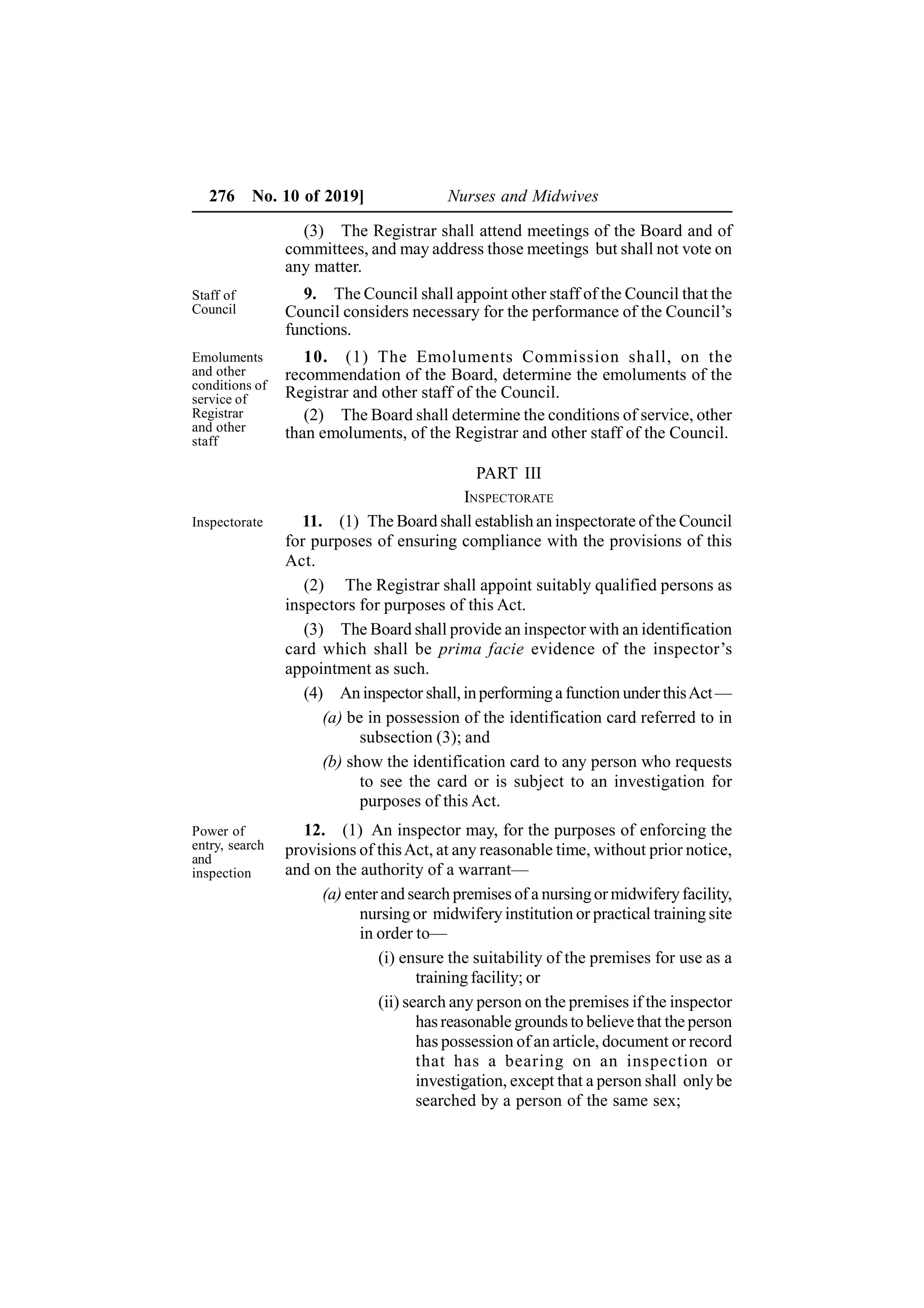276 No. 10 of 2019] Nurses and Midwives
(3) The Registrar shall attend meetings of the Board and of
committees, and may address those meetings but shall not vote on
any matter.
9. The Council shall appoint other staff of the Council that the
Council considers necessary for the performance of the Council’s
functions.
10. (1) The Emoluments Commission shall, on the
recommendation of the Board, determine the emoluments of the
Registrar and other staff of the Council.
(2) The Board shall determine the conditions of service, other
than emoluments, of the Registrar and other staff of the Council.
PART III
INSPECTORATE
11. (1) The Board shall establish an inspectorate of the Council
for purposes of ensuring compliance with the provisions of this
Act.
(2) The Registrar shall appoint suitably qualified persons as
inspectors for purposes of this Act.
(3) The Board shall provide an inspector with an identification
card which shall be prima facie evidence of the inspector’s
appointment as such.
(4) An inspector shall,inperforminga function underthisAct—
(a) be in possession of the identification card referred to in
subsection (3); and
(b) show the identification card to any person who requests
to see the card or is subject to an investigation for
purposes of this Act.
12. (1) An inspector may, for the purposes of enforcing the
provisions of thisAct, at any reasonable time, without prior notice,
and on the authority of a warrant—
(a) enter and search premises of a nursingor midwiferyfacility,
nursing or midwifery institution or practical training site
in order to—
(i) ensure the suitability of the premises for use as a
training facility; or
(ii) search any person on the premises if the inspector
has reasonable grounds to believe that the person
has possession of an article, document or record
that has a bearing on an inspection or
investigation, except that a person shall only be
searched by a person of the same sex;
Staff of
Council
Emoluments
and other
conditions of
service of
Registrar
and other
staff
Inspectorate
Power of
entry, search
and
inspection
 