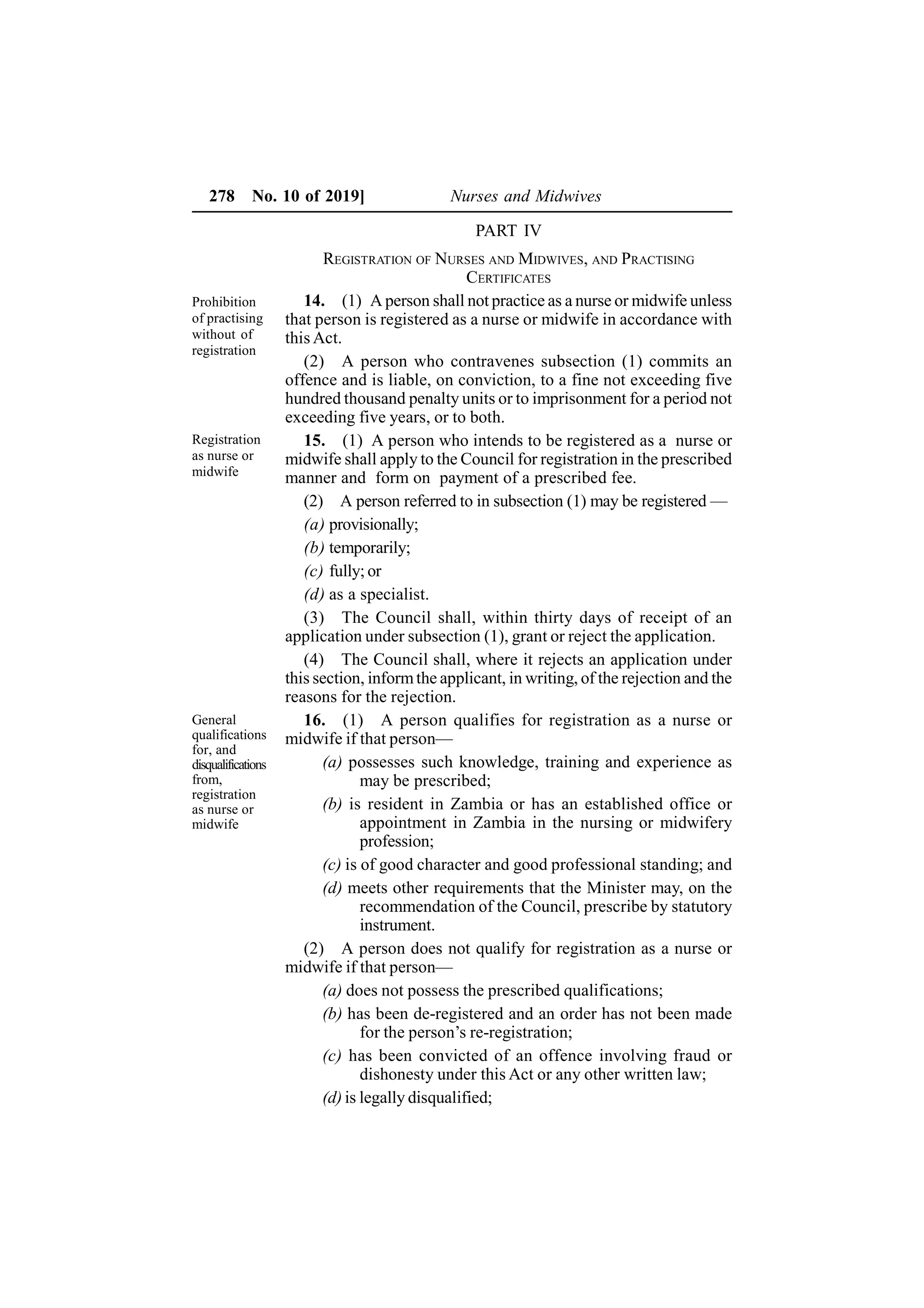278 No. 10 of 2019] Nurses and Midwives
PART IV
REGISTRATION OF NURSES AND MIDWIVES, AND PRACTISING
CERTIFICATES
14. (1) A person shall not practice as a nurse or midwife unless
that person is registered as a nurse or midwife in accordance with
this Act.
(2) A person who contravenes subsection (1) commits an
offence and is liable, on conviction, to a fine not exceeding five
hundred thousand penalty units or to imprisonment for a period not
exceeding five years, or to both.
15. (1) A person who intends to be registered as a nurse or
midwife shall apply to the Council for registration in the prescribed
manner and form on payment of a prescribed fee.
(2) A person referred to in subsection (1) may be registered —
(a) provisionally;
(b) temporarily;
(c) fully; or
(d) as a specialist.
(3) The Council shall, within thirty days of receipt of an
application under subsection (1), grant or reject the application.
(4) The Council shall, where it rejects an application under
this section, informthe applicant, in writing, of the rejection and the
reasons for the rejection.
16. (1) A person qualifies for registration as a nurse or
midwife if that person—
(a) possesses such knowledge, training and experience as
may be prescribed;
(b) is resident in Zambia or has an established office or
appointment in Zambia in the nursing or midwifery
profession;
(c) is of good character and good professional standing; and
(d) meets other requirements that the Minister may, on the
recommendation of the Council, prescribe by statutory
instrument.
(2) A person does not qualify for registration as a nurse or
midwife if that person—
(a) does not possess the prescribed qualifications;
(b) has been de-registered and an order has not been made
for the person’s re-registration;
(c) has been convicted of an offence involving fraud or
dishonesty under this Act or any other written law;
(d) is legally disqualified;
Prohibition
of practising
without of
registration
Registration
as nurse or
midwife
General
qualifications
for, and
disqualifications
from,
registration
as nurse or
midwife
 