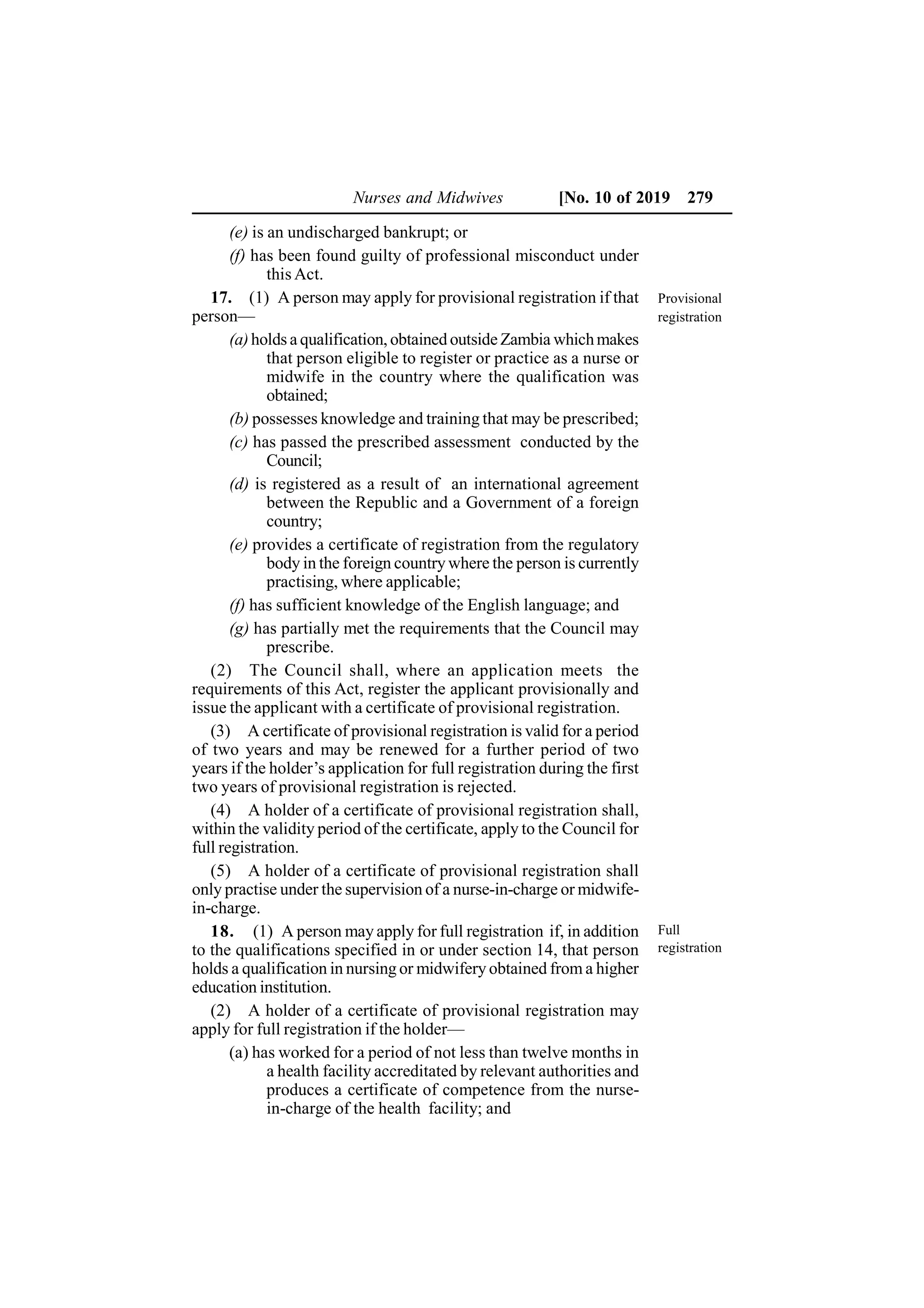 Nurses and Midwives [No. 10 of 2019 279
(e) is an undischarged bankrupt; or
(f) has been found guilty of professional misconduct under
this Act.
17. (1) A person may apply for provisional registration if that
person—
(a)holds a qualification, obtained outside Zambia whichmakes
that person eligible to register or practice as a nurse or
midwife in the country where the qualification was
obtained;
(b) possesses knowledge and training that may be prescribed;
(c) has passed the prescribed assessment conducted by the
Council;
(d) is registered as a result of an international agreement
between the Republic and a Government of a foreign
country;
(e) provides a certificate of registration from the regulatory
body in the foreign country where the person is currently
practising, where applicable;
(f) has sufficient knowledge of the English language; and
(g) has partially met the requirements that the Council may
prescribe.
(2) The Council shall, where an application meets the
requirements of this Act, register the applicant provisionally and
issue the applicant with a certificate of provisional registration.
(3) A certificate of provisional registration is valid for a period
of two years and may be renewed for a further period of two
years if the holder’s application for full registration during the first
two years of provisional registration is rejected.
(4) A holder of a certificate of provisional registration shall,
within the validity period of the certificate, apply to the Council for
full registration.
(5) A holder of a certificate of provisional registration shall
only practise under the supervision of a nurse-in-charge or midwife-
in-charge.
18. (1) A person may apply for full registration if, in addition
to the qualifications specified in or under section 14, that person
holds a qualification in nursing or midwifery obtained from a higher
education institution.
(2) A holder of a certificate of provisional registration may
apply for full registration if the holder—
(a) has worked for a period of not less than twelve months in
a health facility accreditated by relevant authorities and
produces a certificate of competence from the nurse-
in-charge of the health facility; and
Provisional
registration
Full
registration
 
