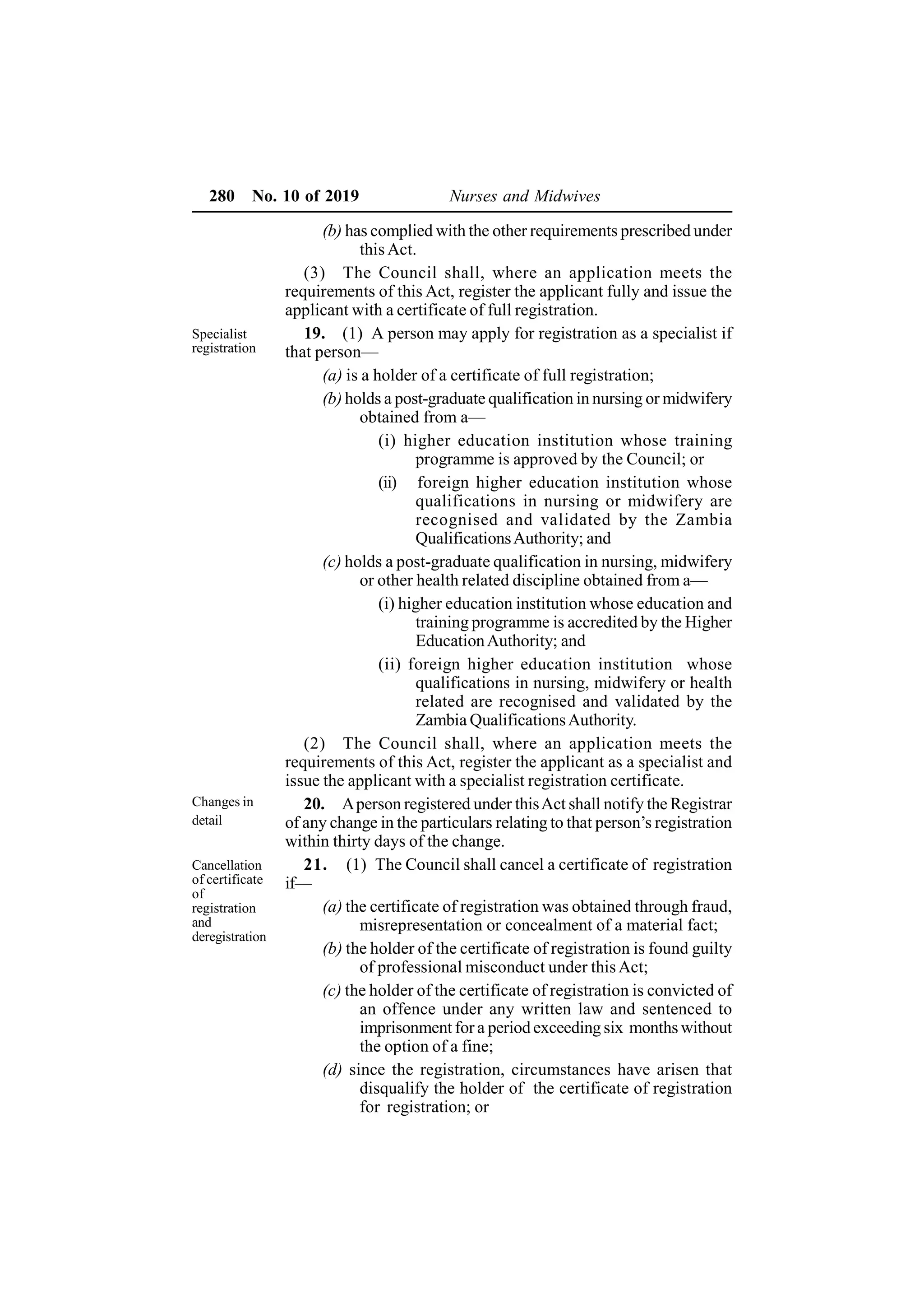 280 No. 10 of 2019 Nurses and Midwives
(b) has complied with the other requirements prescribed under
this Act.
(3) The Council shall, where an application meets the
requirements of this Act, register the applicant fully and issue the
applicant with a certificate of full registration.
19. (1) A person may apply for registration as a specialist if
that person—
(a) is a holder of a certificate of full registration;
(b) holds a post-graduate qualification in nursing or midwifery
obtained from a—
(i) higher education institution whose training
programme is approved by the Council; or
(ii) foreign higher education institution whose
qualifications in nursing or midwifery are
recognised and validated by the Zambia
QualificationsAuthority; and
(c) holds a post-graduate qualification in nursing, midwifery
or other health related discipline obtained from a—
(i) higher education institution whose education and
training programme is accredited by the Higher
EducationAuthority; and
(ii) foreign higher education institution whose
qualifications in nursing, midwifery or health
related are recognised and validated by the
Zambia QualificationsAuthority.
(2) The Council shall, where an application meets the
requirements of this Act, register the applicant as a specialist and
issue the applicant with a specialist registration certificate.
20. Aperson registered under thisAct shall notify the Registrar
of any change in the particulars relating to that person’s registration
within thirty days of the change.
21. (1) The Council shall cancel a certificate of registration
if—
(a) the certificate of registration was obtained through fraud,
misrepresentation or concealment of a material fact;
(b) the holder of the certificate of registration is found guilty
of professional misconduct under thisAct;
(c) the holder of the certificate of registration is convicted of
an offence under any written law and sentenced to
imprisonment for a period exceeding six months without
the option of a fine;
(d) since the registration, circumstances have arisen that
disqualify the holder of the certificate of registration
for registration; or
Specialist
registration
Changes in
detail
Cancellation
of certificate
of
registration
and
deregistration
 