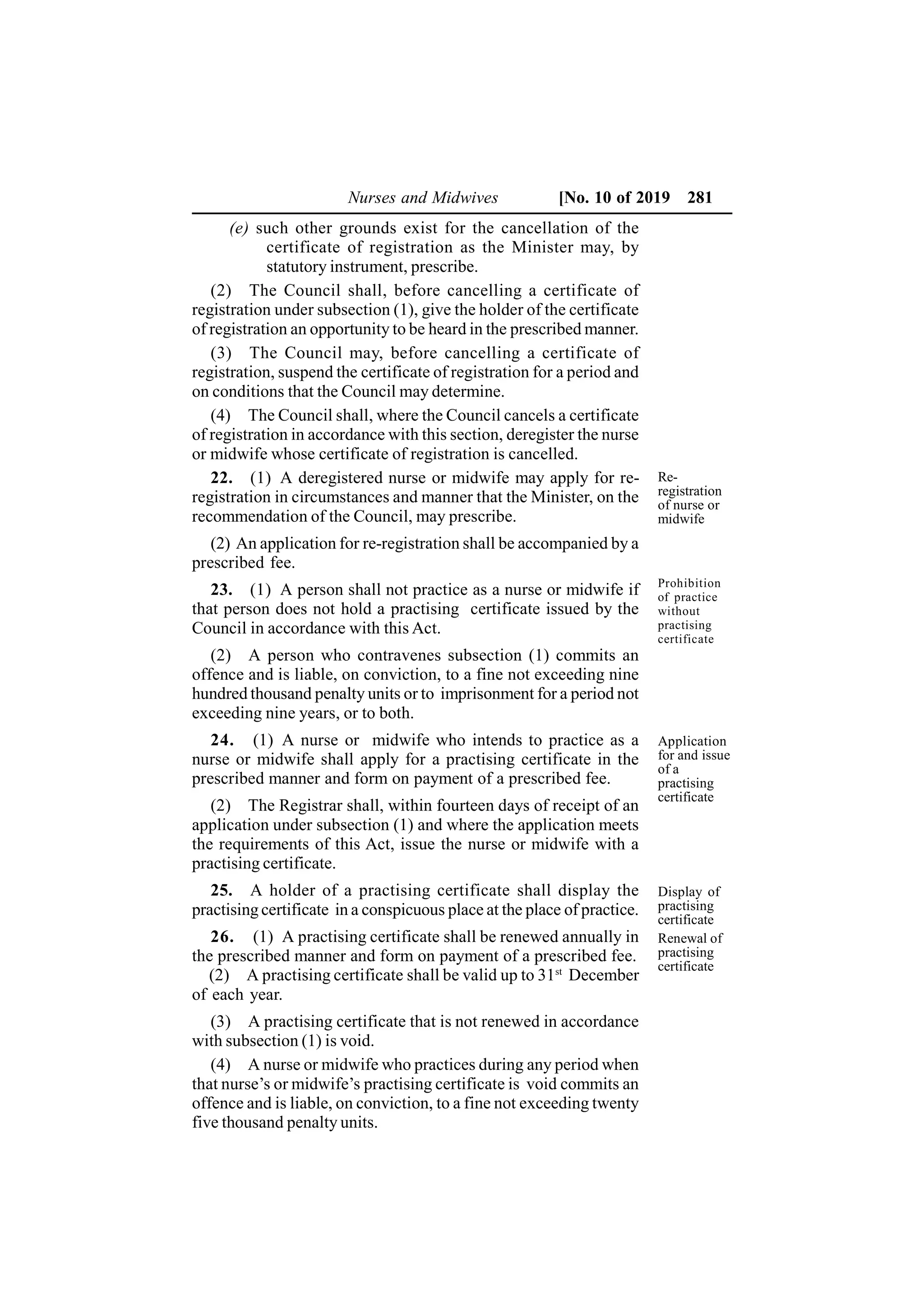 Nurses and Midwives [No. 10 of 2019 281
(e) such other grounds exist for the cancellation of the
certificate of registration as the Minister may, by
statutory instrument, prescribe.
(2) The Council shall, before cancelling a certificate of
registration under subsection (1), give the holder of the certificate
of registration an opportunity to be heard in the prescribed manner.
(3) The Council may, before cancelling a certificate of
registration, suspend the certificate of registration for a period and
on conditions that the Council may determine.
(4) The Council shall, where the Council cancels a certificate
of registration in accordance with this section, deregister the nurse
or midwife whose certificate of registration is cancelled.
22. (1) A deregistered nurse or midwife may apply for re-
registration in circumstances and manner that the Minister, on the
recommendation of the Council, may prescribe.
(2) An application for re-registration shall be accompanied by a
prescribed fee.
23. (1) A person shall not practice as a nurse or midwife if
that person does not hold a practising certificate issued by the
Council in accordance with this Act.
(2) A person who contravenes subsection (1) commits an
offence and is liable, on conviction, to a fine not exceeding nine
hundred thousand penalty units or to imprisonment for a period not
exceeding nine years, or to both.
24. (1) A nurse or midwife who intends to practice as a
nurse or midwife shall apply for a practising certificate in the
prescribed manner and form on payment of a prescribed fee.
(2) The Registrar shall, within fourteen days of receipt of an
application under subsection (1) and where the application meets
the requirements of this Act, issue the nurse or midwife with a
practising certificate.
25. A holder of a practising certificate shall display the
practising certificate in a conspicuous place at the place of practice.
26. (1) A practising certificate shall be renewed annually in
the prescribed manner and form on payment of a prescribed fee.
(2) A practising certificate shall be valid up to 31st
December
of each year.
(3) A practising certificate that is not renewed in accordance
with subsection (1) is void.
(4) A nurse or midwife who practices during any period when
that nurse’s or midwife’s practising certificate is void commits an
offence and is liable, on conviction, to a fine not exceeding twenty
five thousand penalty units.
Re-
registration
of nurse or
midwife
Prohibition
of practice
without
practising
certificate
Application
for and issue
of a
practising
certificate
Display of
practising
certificate
Renewal of
practising
certificate
 