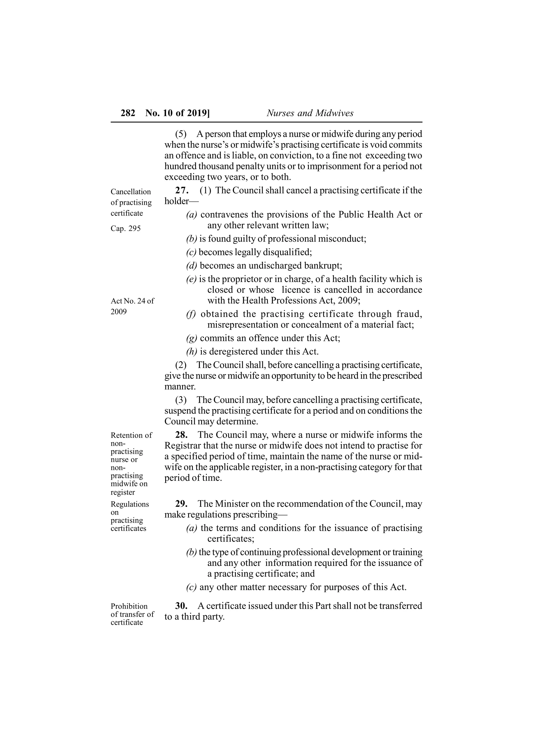 282 No. 10 of 2019] Nurses and Midwives
(5) Aperson that employs a nurse or midwife during anyperiod
when the nurse’s or midwife’s practising certificate is void commits
an offence and is liable, on conviction, to a fine not exceeding two
hundred thousand penalty units or to imprisonment for a period not
exceeding two years, or to both.
27. (1) The Council shall cancel a practising certificate if the
holder—
(a) contravenes the provisions of the Public Health Act or
any other relevant written law;
(b) is found guilty of professional misconduct;
(c) becomes legally disqualified;
(d) becomes an undischarged bankrupt;
(e) is the proprietor or in charge, of a health facility which is
closed or whose licence is cancelled in accordance
with the Health Professions Act, 2009;
(f) obtained the practising certificate through fraud,
misrepresentation or concealment of a material fact;
(g) commits an offence under this Act;
(h) is deregistered under this Act.
(2) The Council shall, before cancelling a practising certificate,
give the nurse or midwife anopportunity to beheard in theprescribed
manner.
(3) The Council may, before cancelling a practising certificate,
suspend the practising certificate for a period and on conditions the
Council may determine.
28. The Council may, where a nurse or midwife informs the
Registrar that the nurse or midwife does not intend to practise for
a specified period of time, maintain the name of the nurse or mid-
wife on the applicable register, in a non-practising category for that
period of time.
29. The Minister on the recommendation of the Council, may
make regulations prescribing—
(a) the terms and conditions for the issuance of practising
certificates;
(b) the type of continuingprofessional development or training
and any other information required for the issuance of
a practising certificate; and
(c) any other matter necessary for purposes of this Act.
30. A certificate issued under this Part shall not be transferred
to a third party.
Cancellation
of practising
certificate
Cap. 295
Act No. 24 of
2009
Retention of
non-
practising
nurse or
non-
practising
midwife on
register
Regulations
on
practising
certificates
Prohibition
of transfer of
certificate
 