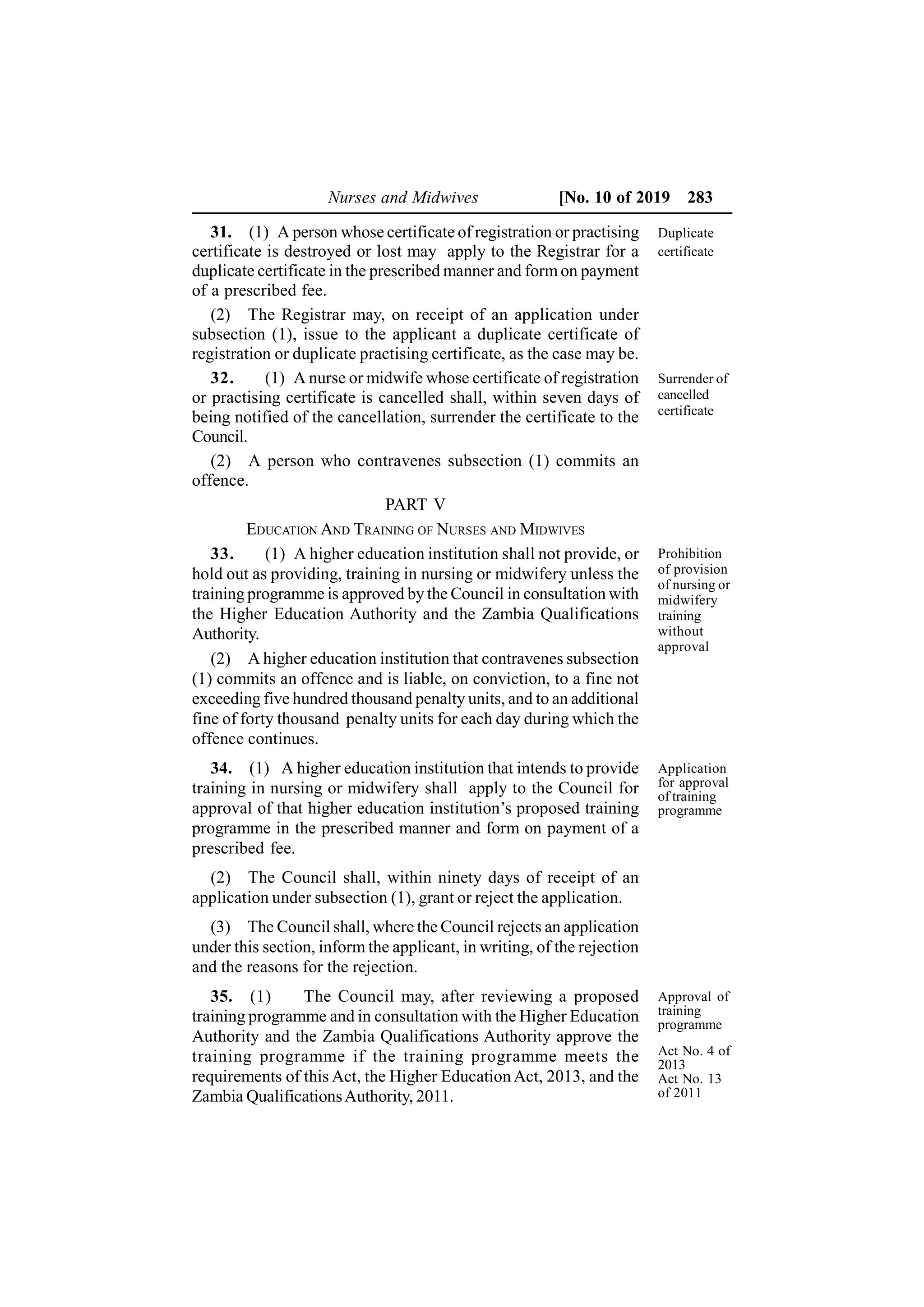Nurses and Midwives [No. 10 of 2019 283
31. (1) A person whose certificate of registration or practising
certificate is destroyed or lost may apply to the Registrar for a
duplicate certificate in the prescribed manner and form on payment
of a prescribed fee.
(2) The Registrar may, on receipt of an application under
subsection (1), issue to the applicant a duplicate certificate of
registration or duplicate practising certificate, as the case may be.
32. (1) A nurse or midwife whose certificate of registration
or practising certificate is cancelled shall, within seven days of
being notified of the cancellation, surrender the certificate to the
Council.
(2) A person who contravenes subsection (1) commits an
offence.
PART V
EDUCATION AND TRAINING OF NURSES AND MIDWIVES
33. (1) A higher education institution shall not provide, or
hold out as providing, training in nursing or midwifery unless the
training programme is approved by the Council in consultation with
the Higher Education Authority and the Zambia Qualifications
Authority.
(2) A higher education institution that contravenes subsection
(1) commits an offence and is liable, on conviction, to a fine not
exceeding five hundred thousand penalty units, and to an additional
fine of forty thousand penalty units for each day during which the
offence continues.
34. (1) A higher education institution that intends to provide
training in nursing or midwifery shall apply to the Council for
approval of that higher education institution’s proposed training
programme in the prescribed manner and form on payment of a
prescribed fee.
(2) The Council shall, within ninety days of receipt of an
application under subsection (1), grant or reject the application.
(3) The Council shall, where the Council rejects an application
under this section, inform the applicant, in writing, of the rejection
and the reasons for the rejection.
35. (1) The Council may, after reviewing a proposed
training programme and in consultation with the Higher Education
Authority and the Zambia Qualifications Authority approve the
training programme if the training programme meets the
requirements of this Act, the Higher Education Act, 2013, and the
Zambia QualificationsAuthority, 2011.
Duplicate
certificate
Surrender of
cancelled
certificate
Prohibition
of provision
of nursing or
midwifery
training
without
approval
Application
for approval
of training
programme
Act No. 4 of
2013
Act No. 13
of 2011
Approval of
training
programme
 
