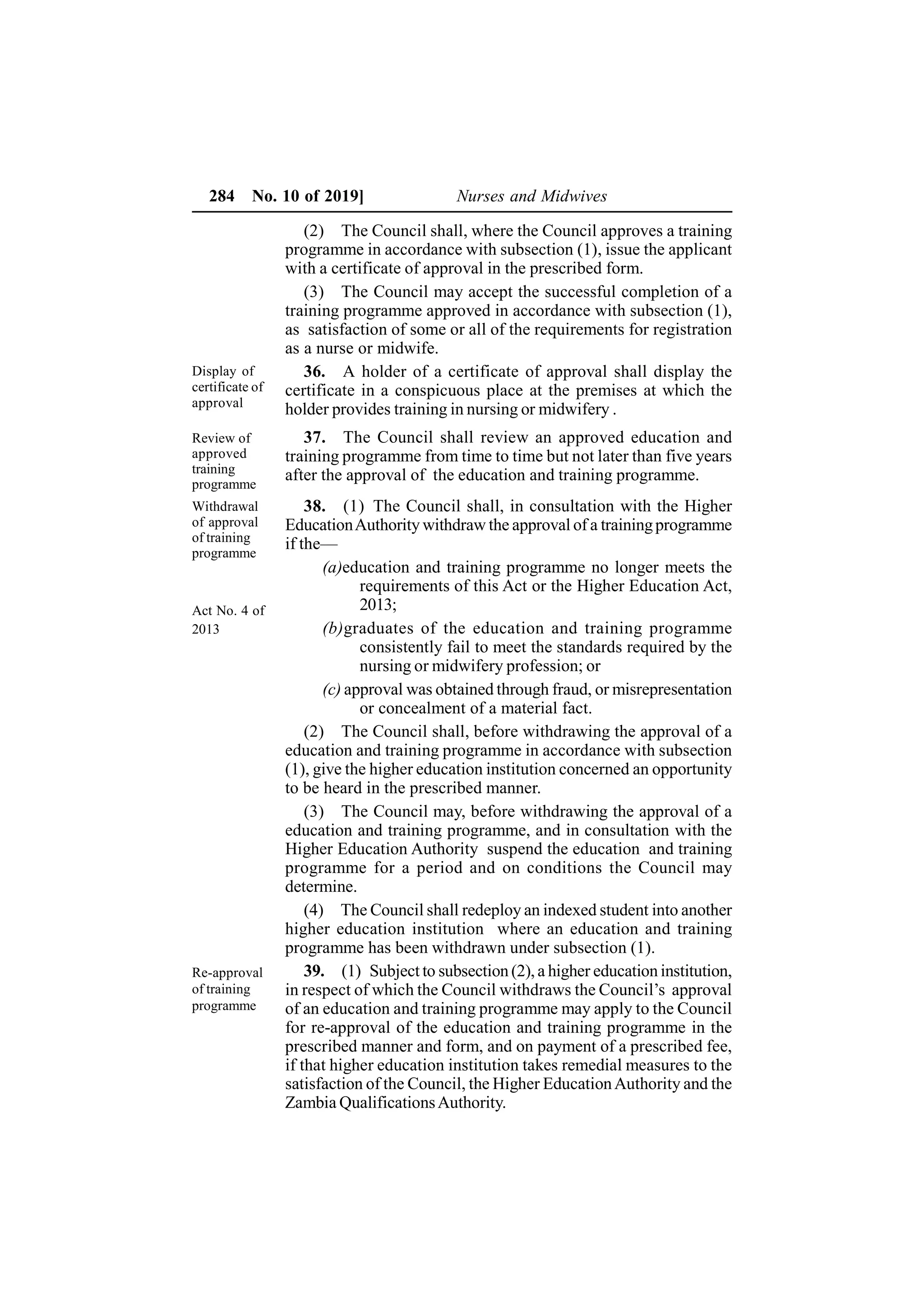284 No. 10 of 2019] Nurses and Midwives
(2) The Council shall, where the Council approves a training
programme in accordance with subsection (1), issue the applicant
with a certificate of approval in the prescribed form.
(3) The Council may accept the successful completion of a
training programme approved in accordance with subsection (1),
as satisfaction of some or all of the requirements for registration
as a nurse or midwife.
36. A holder of a certificate of approval shall display the
certificate in a conspicuous place at the premises at which the
holder provides training in nursing or midwifery .
37. The Council shall review an approved education and
training programme from time to time but not later than five years
after the approval of the education and training programme.
38. (1) The Council shall, in consultation with the Higher
EducationAuthority withdraw the approval of a trainingprogramme
if the—
(a)education and training programme no longer meets the
requirements of this Act or the Higher Education Act,
2013;
(b)graduates of the education and training programme
consistently fail to meet the standards required by the
nursing or midwifery profession; or
(c) approval was obtained through fraud, or misrepresentation
or concealment of a material fact.
(2) The Council shall, before withdrawing the approval of a
education and training programme in accordance with subsection
(1), give the higher education institution concerned an opportunity
to be heard in the prescribed manner.
(3) The Council may, before withdrawing the approval of a
education and training programme, and in consultation with the
Higher Education Authority suspend the education and training
programme for a period and on conditions the Council may
determine.
(4) The Council shall redeploy an indexed student into another
higher education institution where an education and training
programme has been withdrawn under subsection (1).
39. (1) Subject to subsection (2), a higher education institution,
in respect of which the Council withdraws the Council’s approval
of an education and training programme may apply to the Council
for re-approval of the education and training programme in the
prescribed manner and form, and on payment of a prescribed fee,
if that higher education institution takes remedial measures to the
satisfaction of the Council, the Higher EducationAuthority and the
Zambia QualificationsAuthority.
Display of
certificate of
approval
Review of
approved
training
programme
Withdrawal
of approval
of training
programme
Act No. 4 of
2013
Re-approval
of training
programme
 