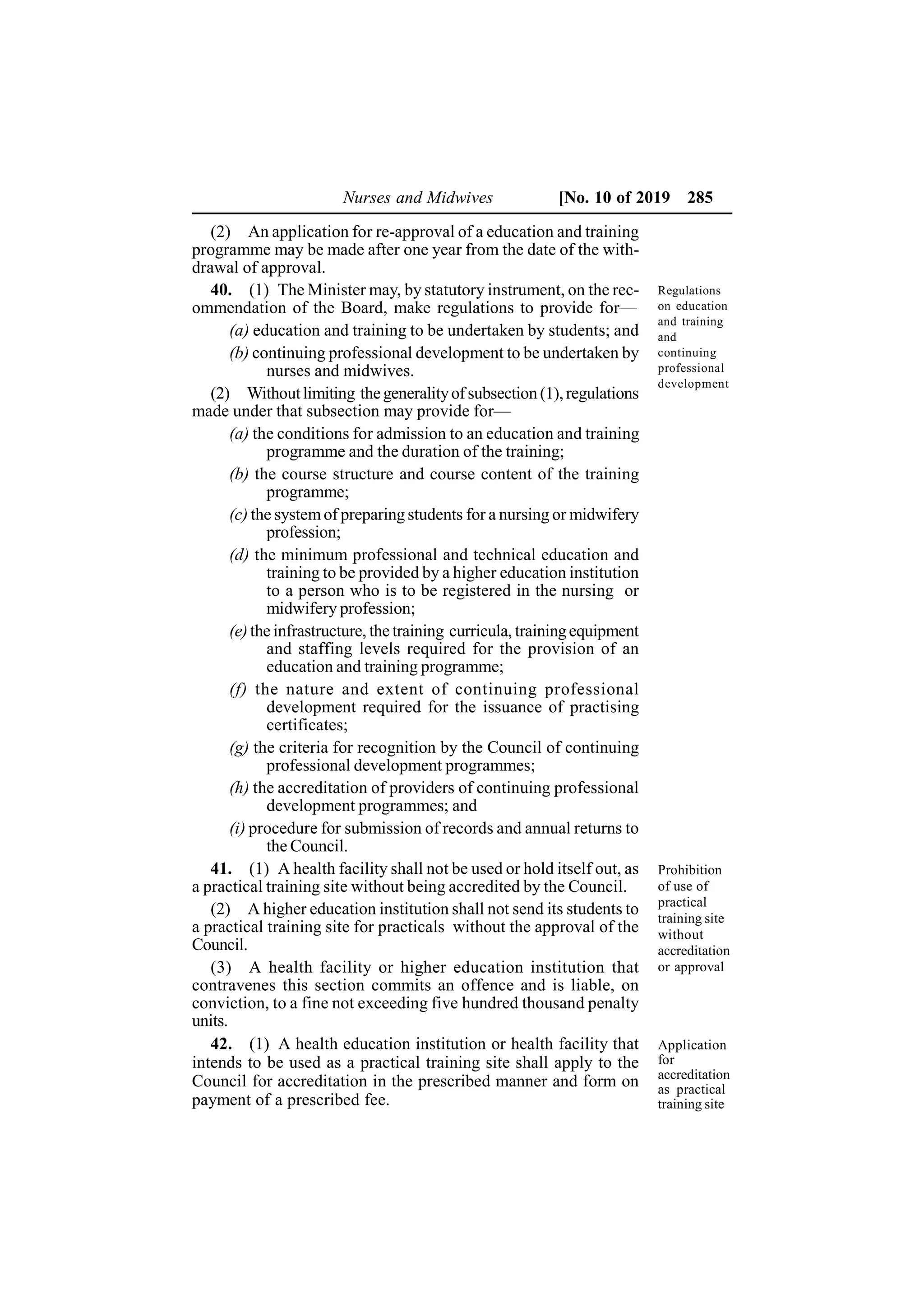 Nurses and Midwives [No. 10 of 2019 285
(2) An application for re-approval of a education and training
programme may be made after one year from the date of the with-
drawal of approval.
40. (1) The Minister may, by statutory instrument, on the rec-
ommendation of the Board, make regulations to provide for—
(a) education and training to be undertaken by students; and
(b) continuing professional development to be undertaken by
nurses and midwives.
(2) Withoutlimiting thegeneralityof subsection (1),regulations
made under that subsection may provide for—
(a) the conditions for admission to an education and training
programme and the duration of the training;
(b) the course structure and course content of the training
programme;
(c) the systemof preparing students for a nursing or midwifery
profession;
(d) the minimum professional and technical education and
training to be provided by a higher education institution
to a person who is to be registered in the nursing or
midwifery profession;
(e)the infrastructure, the training curricula, trainingequipment
and staffing levels required for the provision of an
education and training programme;
(f) the nature and extent of continuing professional
development required for the issuance of practising
certificates;
(g) the criteria for recognition by the Council of continuing
professional development programmes;
(h) the accreditation of providers of continuing professional
development programmes; and
(i) procedure for submission of records and annual returns to
the Council.
41. (1) A health facility shall not be used or hold itself out, as
a practical training site without being accredited by the Council.
(2) A higher education institution shall not send its students to
a practical training site for practicals without the approval of the
Council.
(3) A health facility or higher education institution that
contravenes this section commits an offence and is liable, on
conviction, to a fine not exceeding five hundred thousand penalty
units.
42. (1) A health education institution or health facility that
intends to be used as a practical training site shall apply to the
Council for accreditation in the prescribed manner and form on
payment of a prescribed fee.
Regulations
on education
and training
and
continuing
professional
development
Prohibition
of use of
practical
training site
without
accreditation
or approval
Application
for
accreditation
as practical
training site
 