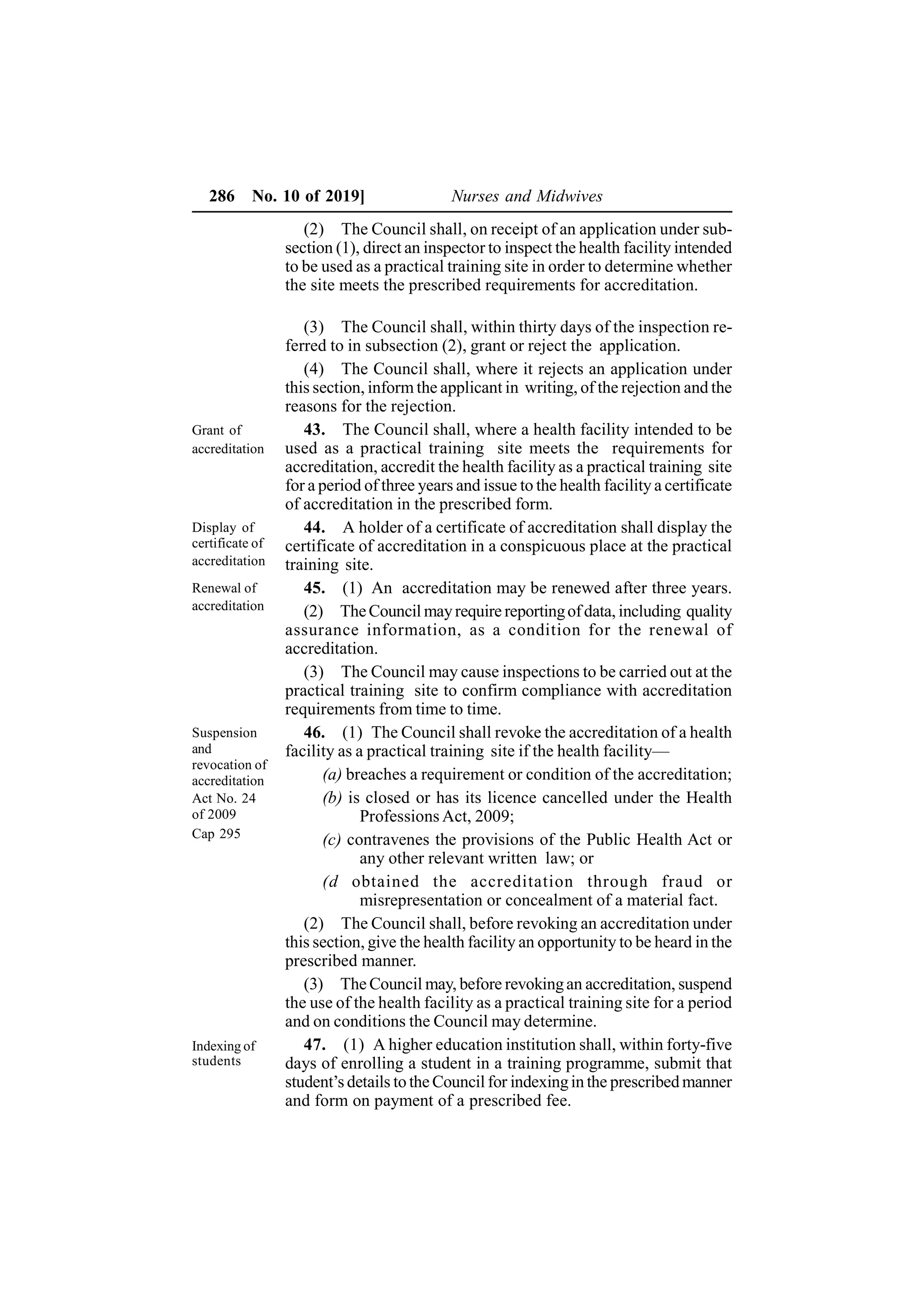 286 No. 10 of 2019] Nurses and Midwives
(2) The Council shall, on receipt of an application under sub-
section (1), direct an inspector to inspect the health facility intended
to be used as a practical training site in order to determine whether
the site meets the prescribed requirements for accreditation.
(3) The Council shall, within thirty days of the inspection re-
ferred to in subsection (2), grant or reject the application.
(4) The Council shall, where it rejects an application under
this section, inform the applicant in writing, of the rejection and the
reasons for the rejection.
43. The Council shall, where a health facility intended to be
used as a practical training site meets the requirements for
accreditation, accredit the health facility as a practical training site
for a period of three years and issue to the health facility a certificate
of accreditation in the prescribed form.
44. A holder of a certificate of accreditation shall display the
certificate of accreditation in a conspicuous place at the practical
training site.
45. (1) An accreditation may be renewed after three years.
(2) TheCouncil mayrequire reportingofdata, including quality
assurance information, as a condition for the renewal of
accreditation.
(3) The Council may cause inspections to be carried out at the
practical training site to confirm compliance with accreditation
requirements from time to time.
46. (1) The Council shall revoke the accreditation of a health
facility as a practical training site if the health facility—
(a) breaches a requirement or condition of the accreditation;
(b) is closed or has its licence cancelled under the Health
Professions Act, 2009;
(c) contravenes the provisions of the Public Health Act or
any other relevant written law; or
(d obtained the accreditation through fraud or
misrepresentation or concealment of a material fact.
(2) The Council shall, before revoking an accreditation under
this section, give the health facility an opportunity to be heard in the
prescribed manner.
(3) The Council may, before revokingan accreditation, suspend
the use of the health facility as a practical training site for a period
and on conditions the Council may determine.
47. (1) A higher education institution shall, within forty-five
days of enrolling a student in a training programme, submit that
student’s details to the Council for indexingin the prescribed manner
and form on payment of a prescribed fee.
Grant of
accreditation
Display of
certificate of
accreditation
Renewal of
accreditation
Suspension
and
revocation of
accreditation
Indexing of
students
Act No. 24
of 2009
Cap 295
 