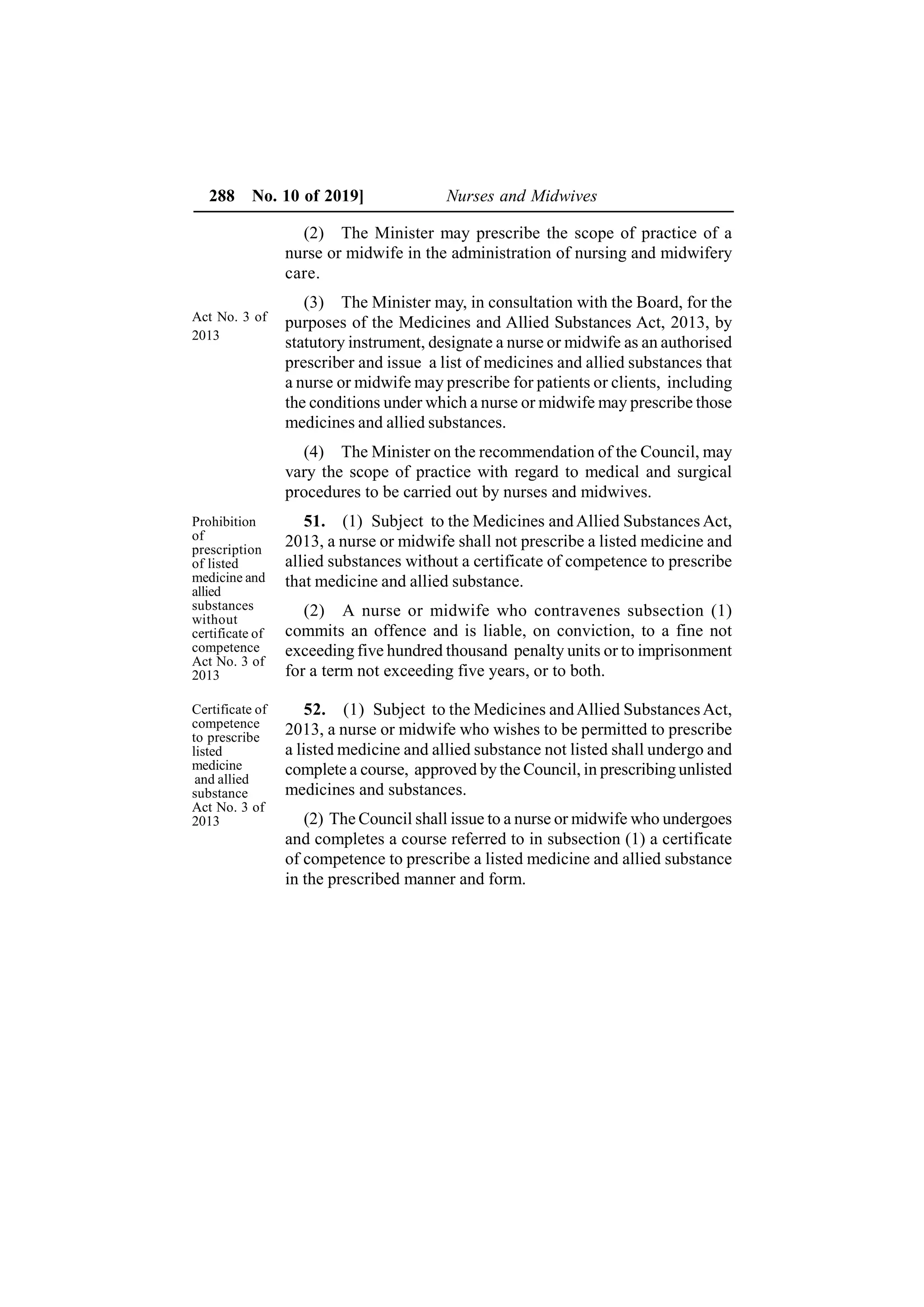 288 No. 10 of 2019] Nurses and Midwives
(2) The Minister may prescribe the scope of practice of a
nurse or midwife in the administration of nursing and midwifery
care.
(3) The Minister may, in consultation with the Board, for the
purposes of the Medicines and Allied Substances Act, 2013, by
statutory instrument, designate a nurse or midwife as an authorised
prescriber and issue a list of medicines and allied substances that
a nurse or midwife may prescribe for patients or clients, including
the conditions under which a nurse or midwife may prescribe those
medicines and allied substances.
(4) The Minister on the recommendation of the Council, may
vary the scope of practice with regard to medical and surgical
procedures to be carried out by nurses and midwives.
51. (1) Subject to the Medicines and Allied Substances Act,
2013, a nurse or midwife shall not prescribe a listed medicine and
allied substances without a certificate of competence to prescribe
that medicine and allied substance.
(2) A nurse or midwife who contravenes subsection (1)
commits an offence and is liable, on conviction, to a fine not
exceeding five hundred thousand penalty units or to imprisonment
for a term not exceeding five years, or to both.
52. (1) Subject to the Medicines andAllied SubstancesAct,
2013, a nurse or midwife who wishes to be permitted to prescribe
a listed medicine and allied substance not listed shall undergo and
complete a course, approved by the Council, in prescribing unlisted
medicines and substances.
(2) The Council shall issue to a nurse or midwife who undergoes
and completes a course referred to in subsection (1) a certificate
of competence to prescribe a listed medicine and allied substance
in the prescribed manner and form.
Act No. 3 of
2013
Prohibition
of
prescription
of listed
medicine and
allied
substances
without
certificate of
competence
Act No. 3 of
2013
Certificate of
competence
to prescribe
listed
medicine
and allied
substance
Act No. 3 of
2013
 