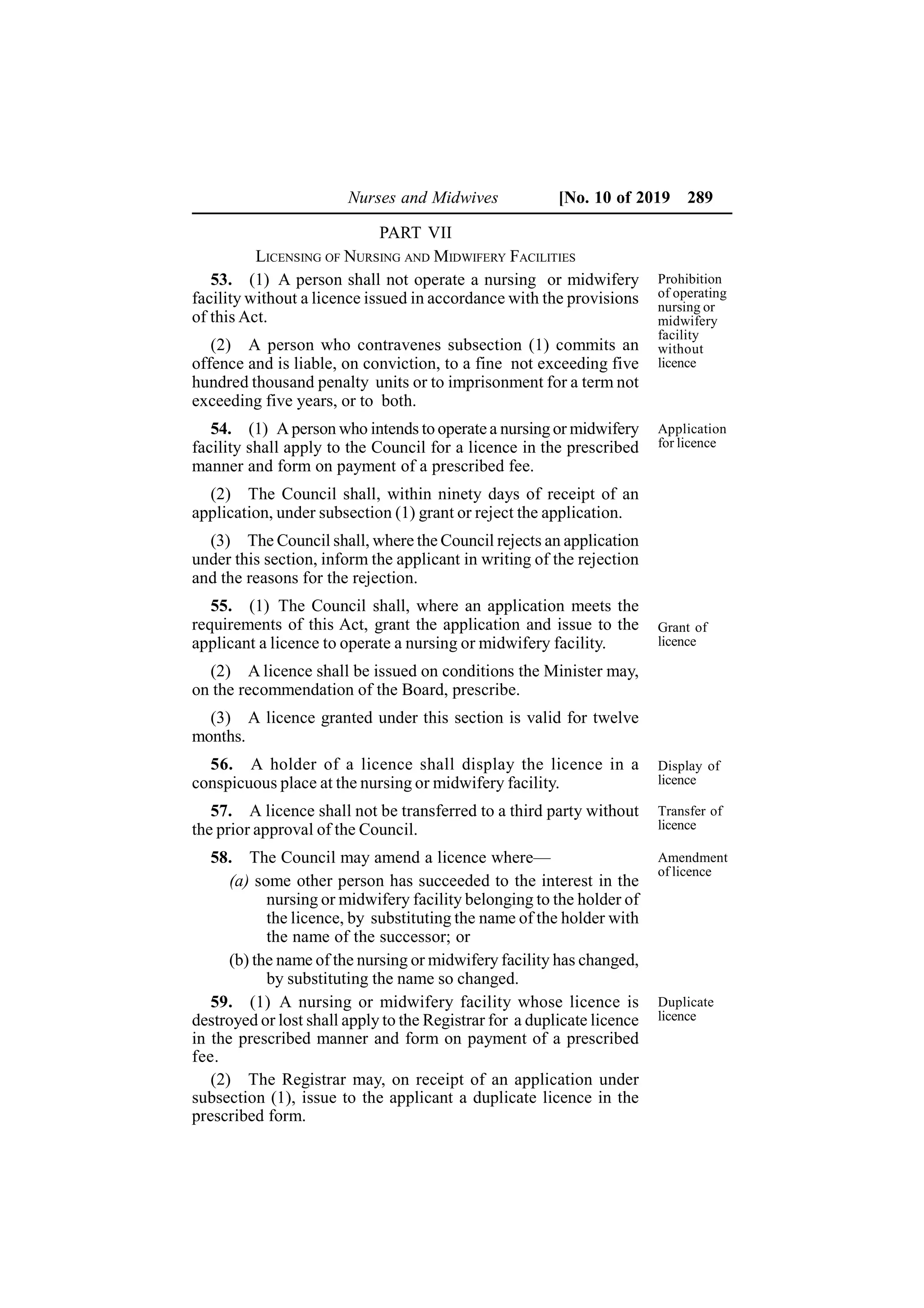 Nurses and Midwives [No. 10 of 2019 289
PART VII
LICENSING OF NURSING AND MIDWIFERY FACILITIES
53. (1) A person shall not operate a nursing or midwifery
facility without a licence issued in accordance with the provisions
of this Act.
(2) A person who contravenes subsection (1) commits an
offence and is liable, on conviction, to a fine not exceeding five
hundred thousand penalty units or to imprisonment for a term not
exceeding five years, or to both.
54. (1) A person who intends to operate a nursing or midwifery
facility shall apply to the Council for a licence in the prescribed
manner and form on payment of a prescribed fee.
(2) The Council shall, within ninety days of receipt of an
application, under subsection (1) grant or reject the application.
(3) The Council shall, where the Council rejects an application
under this section, inform the applicant in writing of the rejection
and the reasons for the rejection.
55. (1) The Council shall, where an application meets the
requirements of this Act, grant the application and issue to the
applicant a licence to operate a nursing or midwifery facility.
(2) A licence shall be issued on conditions the Minister may,
on the recommendation of the Board, prescribe.
(3) A licence granted under this section is valid for twelve
months.
56. A holder of a licence shall display the licence in a
conspicuous place at the nursing or midwifery facility.
57. A licence shall not be transferred to a third party without
the prior approval of the Council.
58. The Council may amend a licence where—
(a) some other person has succeeded to the interest in the
nursing or midwifery facility belonging to the holder of
the licence, by substituting the name of the holder with
the name of the successor; or
(b) the name of the nursing or midwifery facility has changed,
by substituting the name so changed.
59. (1) A nursing or midwifery facility whose licence is
destroyed or lost shall apply to the Registrar for a duplicate licence
in the prescribed manner and form on payment of a prescribed
fee.
(2) The Registrar may, on receipt of an application under
subsection (1), issue to the applicant a duplicate licence in the
prescribed form.
Prohibition
of operating
nursing or
midwifery
facility
without
licence
Application
for licence
Grant of
licence
Display of
licence
Transfer of
licence
Amendment
of licence
Duplicate
licence
 