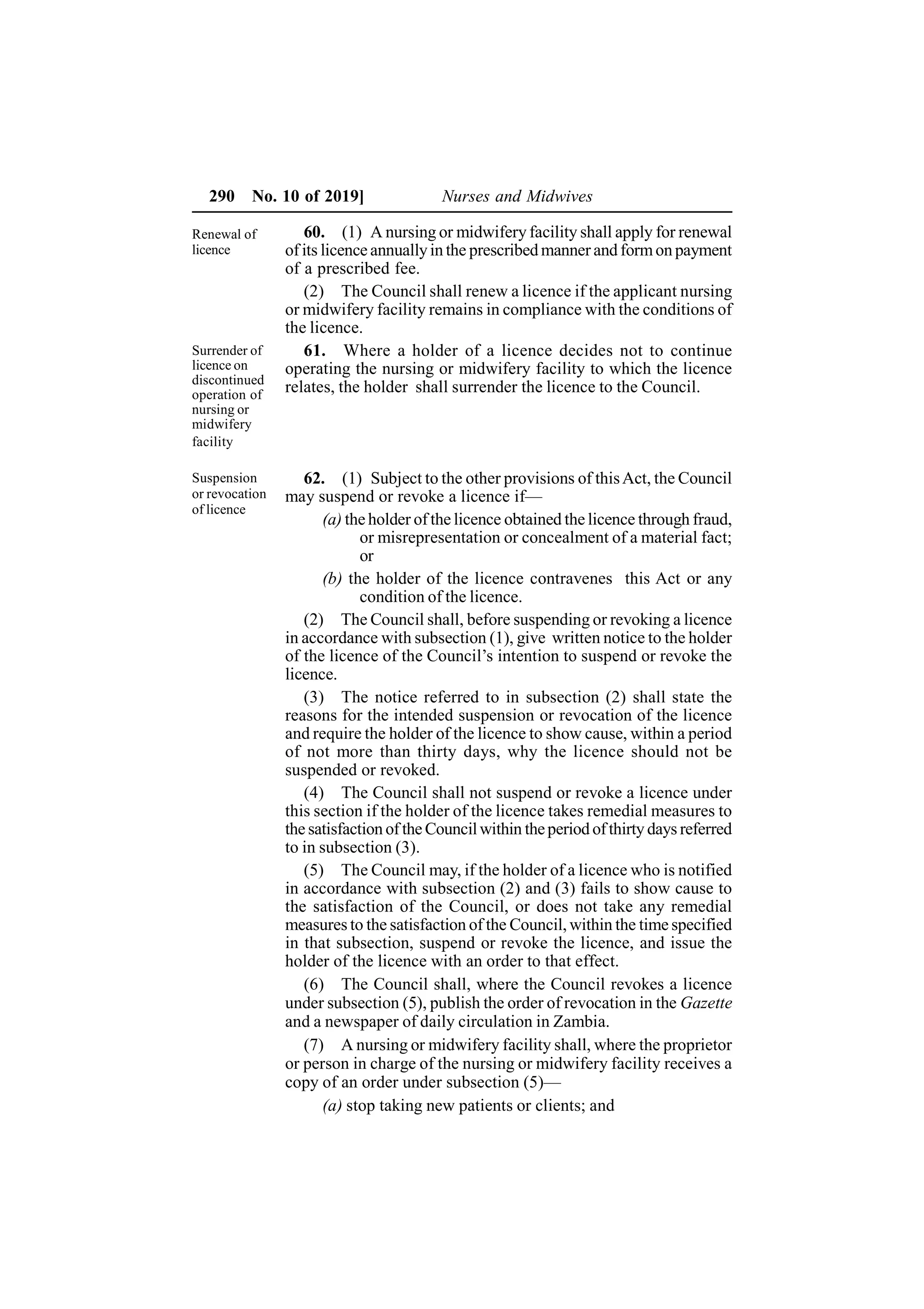 290 No. 10 of 2019] Nurses and Midwives
60. (1) A nursing or midwifery facility shall apply for renewal
of its licence annuallyin the prescribed manner and formon payment
of a prescribed fee.
(2) The Council shall renew a licence if the applicant nursing
or midwifery facility remains in compliance with the conditions of
the licence.
61. Where a holder of a licence decides not to continue
operating the nursing or midwifery facility to which the licence
relates, the holder shall surrender the licence to the Council.
62. (1) Subject to the other provisions of thisAct, the Council
may suspend or revoke a licence if—
(a) the holder of the licence obtained the licence through fraud,
or misrepresentation or concealment of a material fact;
or
(b) the holder of the licence contravenes this Act or any
condition of the licence.
(2) The Council shall, before suspending or revoking a licence
in accordance with subsection (1), give written notice to the holder
of the licence of the Council’s intention to suspend or revoke the
licence.
(3) The notice referred to in subsection (2) shall state the
reasons for the intended suspension or revocation of the licence
and require the holder of the licence to show cause, within a period
of not more than thirty days, why the licence should not be
suspended or revoked.
(4) The Council shall not suspend or revoke a licence under
this section if the holder of the licence takes remedial measures to
the satisfaction of the Councilwithin theperiod ofthirty days referred
to in subsection (3).
(5) The Council may, if the holder of a licence who is notified
in accordance with subsection (2) and (3) fails to show cause to
the satisfaction of the Council, or does not take any remedial
measures to the satisfaction of the Council, within the time specified
in that subsection, suspend or revoke the licence, and issue the
holder of the licence with an order to that effect.
(6) The Council shall, where the Council revokes a licence
under subsection (5), publish the order of revocation in the Gazette
and a newspaper of daily circulation in Zambia.
(7) A nursing or midwifery facility shall, where the proprietor
or person in charge of the nursing or midwifery facility receives a
copy of an order under subsection (5)—
(a) stop taking new patients or clients; and
Renewal of
licence
Surrender of
licence on
discontinued
operation of
nursing or
midwifery
facility
Suspension
or revocation
of licence
 