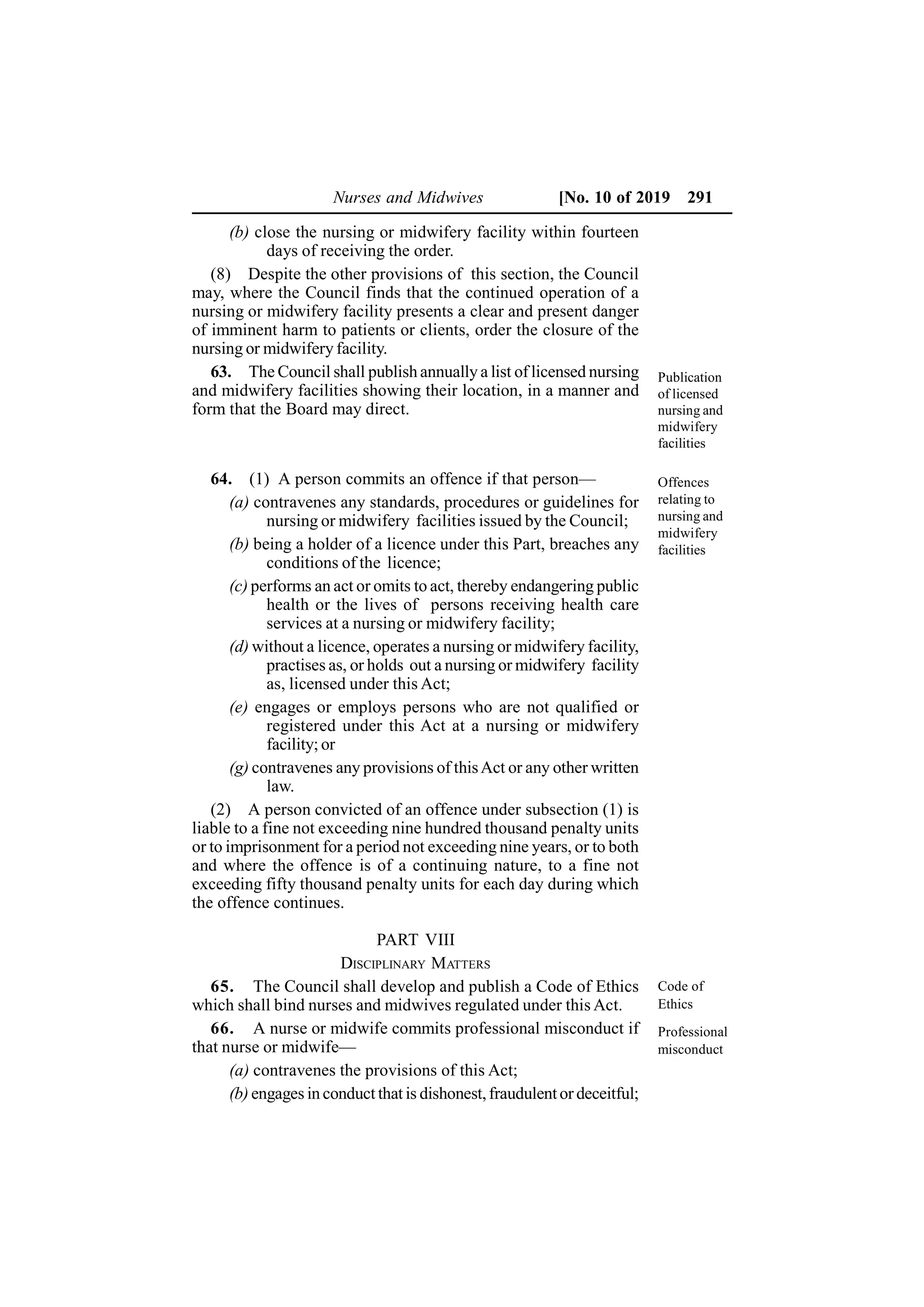Nurses and Midwives [No. 10 of 2019 291
(b) close the nursing or midwifery facility within fourteen
days of receiving the order.
(8) Despite the other provisions of this section, the Council
may, where the Council finds that the continued operation of a
nursing or midwifery facility presents a clear and present danger
of imminent harm to patients or clients, order the closure of the
nursing or midwifery facility.
63. The Council shall publish annually a list of licensed nursing
and midwifery facilities showing their location, in a manner and
form that the Board may direct.
64. (1) A person commits an offence if that person—
(a) contravenes any standards, procedures or guidelines for
nursing or midwifery facilities issued by the Council;
(b) being a holder of a licence under this Part, breaches any
conditions of the licence;
(c) performs an act or omits to act, thereby endangering public
health or the lives of persons receiving health care
services at a nursing or midwifery facility;
(d) without a licence, operates a nursing or midwifery facility,
practises as, or holds out a nursing or midwifery facility
as, licensed under this Act;
(e) engages or employs persons who are not qualified or
registered under this Act at a nursing or midwifery
facility; or
(g) contravenes any provisions of thisAct or any other written
law.
(2) A person convicted of an offence under subsection (1) is
liable to a fine not exceeding nine hundred thousand penalty units
or to imprisonment for a period not exceeding nine years, or to both
and where the offence is of a continuing nature, to a fine not
exceeding fifty thousand penalty units for each day during which
the offence continues.
PART VIII
DISCIPLINARY MATTERS
65. The Council shall develop and publish a Code of Ethics
which shall bind nurses and midwives regulated under this Act.
66. A nurse or midwife commits professional misconduct if
that nurse or midwife—
(a) contravenes the provisions of this Act;
(b) engages in conduct that is dishonest,fraudulentor deceitful;
Publication
of licensed
nursing and
midwifery
facilities
Offences
relating to
nursing and
midwifery
facilities
Code of
Ethics
Professional
misconduct
 