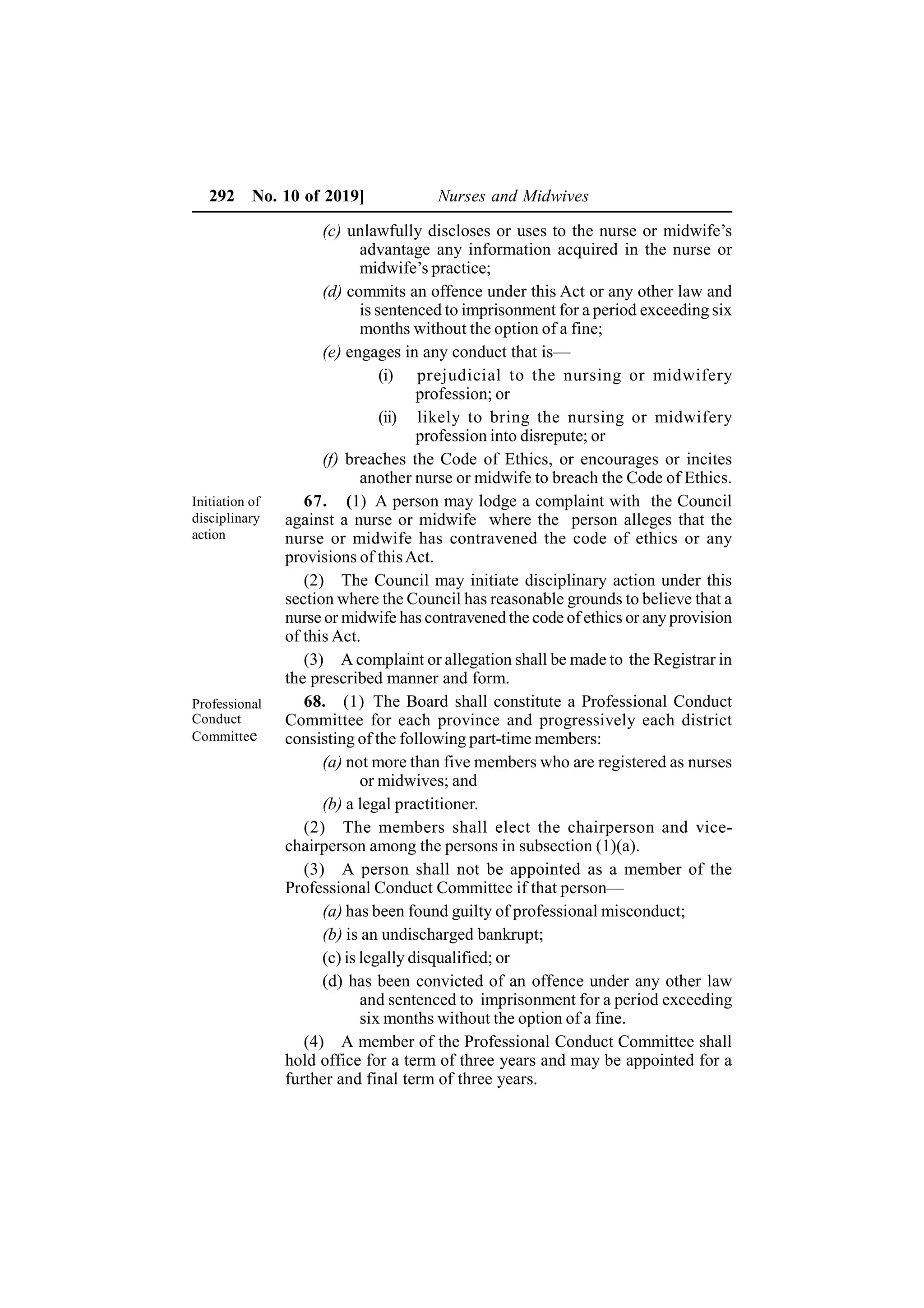 292 No. 10 of 2019] Nurses and Midwives
(c) unlawfully discloses or uses to the nurse or midwife’s
advantage any information acquired in the nurse or
midwife’s practice;
(d) commits an offence under this Act or any other law and
is sentenced to imprisonment for a period exceeding six
months without the option of a fine;
(e) engages in any conduct that is—
(i) prejudicial to the nursing or midwifery
profession; or
(ii) likely to bring the nursing or midwifery
profession into disrepute; or
(f) breaches the Code of Ethics, or encourages or incites
another nurse or midwife to breach the Code of Ethics.
67. (1) A person may lodge a complaint with the Council
against a nurse or midwife where the person alleges that the
nurse or midwife has contravened the code of ethics or any
provisions of thisAct.
(2) The Council may initiate disciplinary action under this
section where the Council has reasonable grounds to believe that a
nurse or midwife has contravened the code of ethics or any provision
of this Act.
(3) A complaint or allegation shall be made to the Registrar in
the prescribed manner and form.
68. (1) The Board shall constitute a Professional Conduct
Committee for each province and progressively each district
consisting of the following part-time members:
(a) not more than five members who are registered as nurses
or midwives; and
(b) a legal practitioner.
(2) The members shall elect the chairperson and vice-
chairperson among the persons in subsection (1)(a).
(3) A person shall not be appointed as a member of the
Professional Conduct Committee if that person—
(a) has been found guilty of professional misconduct;
(b) is an undischarged bankrupt;
(c) is legally disqualified; or
(d) has been convicted of an offence under any other law
and sentenced to imprisonment for a period exceeding
six months without the option of a fine.
(4) A member of the Professional Conduct Committee shall
hold office for a term of three years and may be appointed for a
further and final term of three years.
Initiation of
disciplinary
action
Professional
Conduct
Committee
 