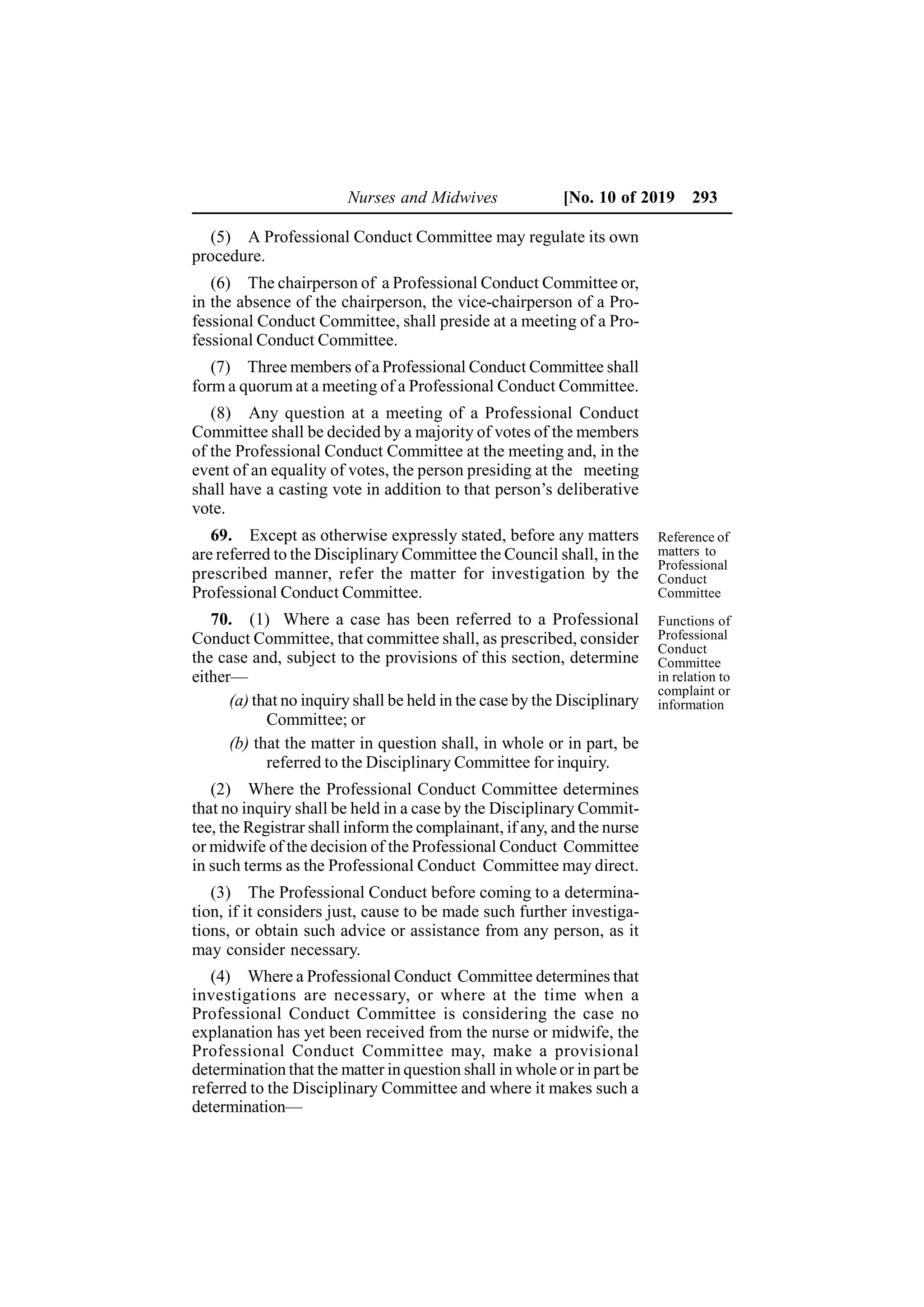 Nurses and Midwives [No. 10 of 2019 293
(5) A Professional Conduct Committee may regulate its own
procedure.
(6) The chairperson of a Professional Conduct Committee or,
in the absence of the chairperson, the vice-chairperson of a Pro-
fessional Conduct Committee, shall preside at a meeting of a Pro-
fessional Conduct Committee.
(7) Three members of a Professional Conduct Committee shall
form a quorum at a meeting of a Professional Conduct Committee.
(8) Any question at a meeting of a Professional Conduct
Committee shall be decided by a majority of votes of the members
of the Professional Conduct Committee at the meeting and, in the
event of an equality of votes, the person presiding at the meeting
shall have a casting vote in addition to that person’s deliberative
vote.
69. Except as otherwise expressly stated, before any matters
are referred to the Disciplinary Committee the Council shall, in the
prescribed manner, refer the matter for investigation by the
Professional Conduct Committee.
70. (1) Where a case has been referred to a Professional
Conduct Committee, that committee shall, as prescribed, consider
the case and, subject to the provisions of this section, determine
either—
(a) that no inquiry shall be held in the case by the Disciplinary
Committee; or
(b) that the matter in question shall, in whole or in part, be
referred to the Disciplinary Committee for inquiry.
(2) Where the Professional Conduct Committee determines
that no inquiry shall be held in a case by the Disciplinary Commit-
tee, the Registrar shall inform the complainant, if any, and the nurse
or midwife of the decision of the Professional Conduct Committee
in such terms as the Professional Conduct Committee may direct.
(3) The Professional Conduct before coming to a determina-
tion, if it considers just, cause to be made such further investiga-
tions, or obtain such advice or assistance from any person, as it
may consider necessary.
(4) Where a Professional Conduct Committee determines that
investigations are necessary, or where at the time when a
Professional Conduct Committee is considering the case no
explanation has yet been received from the nurse or midwife, the
Professional Conduct Committee may, make a provisional
determination that the matter in question shall in whole or in part be
referred to the Disciplinary Committee and where it makes such a
determination—
Functions of
Professional
Conduct
Committee
in relation to
complaint or
information
Reference of
matters to
Professional
Conduct
Committee
 