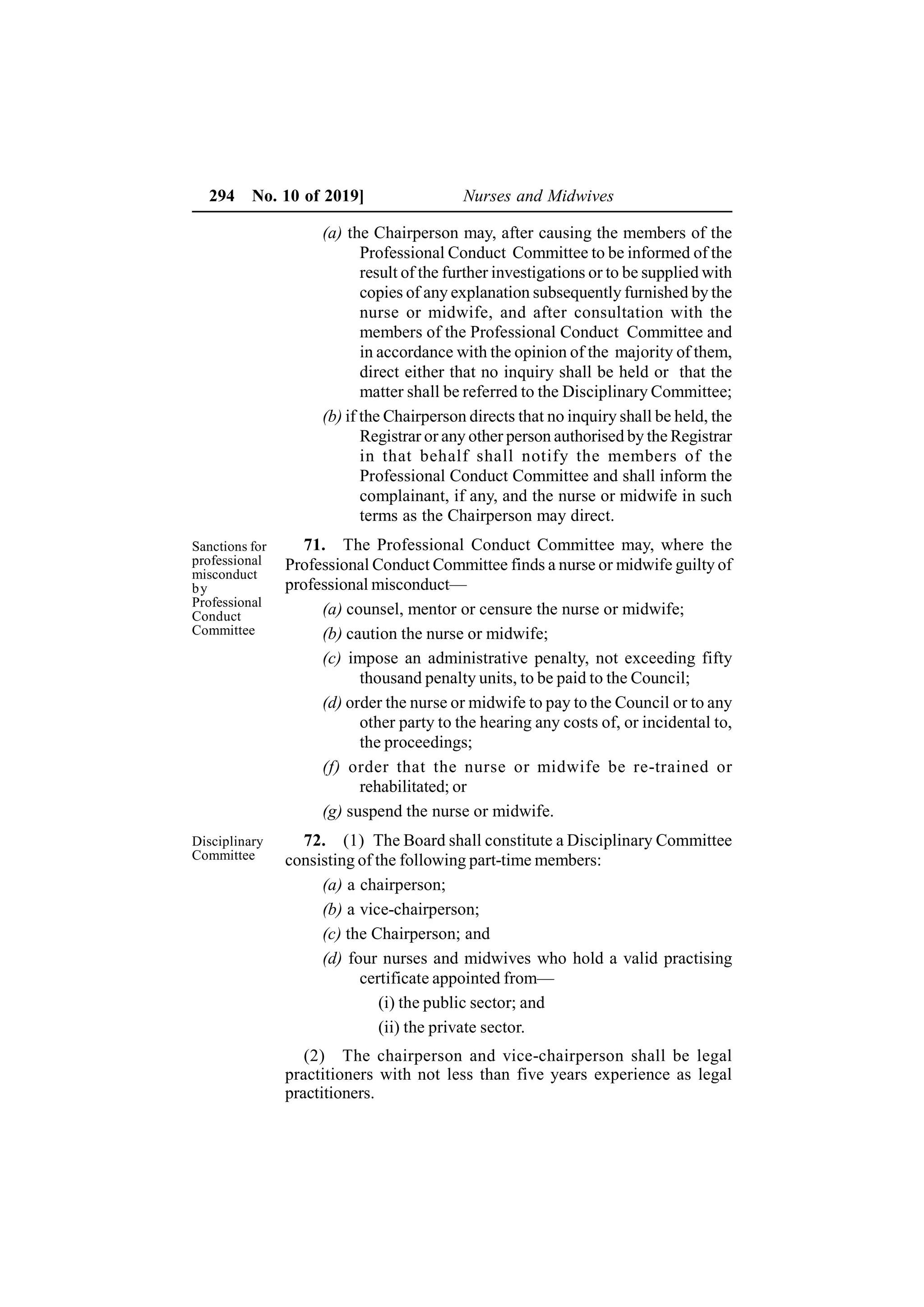 294 No. 10 of 2019] Nurses and Midwives
(a) the Chairperson may, after causing the members of the
Professional Conduct Committee to be informed of the
result of the further investigations or to be supplied with
copies of any explanation subsequently furnished by the
nurse or midwife, and after consultation with the
members of the Professional Conduct Committee and
in accordance with the opinion of the majority of them,
direct either that no inquiry shall be held or that the
matter shall be referred to the Disciplinary Committee;
(b) if the Chairperson directs that no inquiry shall be held, the
Registrar or any other person authorised by the Registrar
in that behalf shall notify the members of the
Professional Conduct Committee and shall inform the
complainant, if any, and the nurse or midwife in such
terms as the Chairperson may direct.
71. The Professional Conduct Committee may, where the
Professional Conduct Committee finds a nurse or midwife guilty of
professional misconduct—
(a) counsel, mentor or censure the nurse or midwife;
(b) caution the nurse or midwife;
(c) impose an administrative penalty, not exceeding fifty
thousand penalty units, to be paid to the Council;
(d) order the nurse or midwife to pay to the Council or to any
other party to the hearing any costs of, or incidental to,
the proceedings;
(f) order that the nurse or midwife be re-trained or
rehabilitated; or
(g) suspend the nurse or midwife.
72. (1) The Board shall constitute a Disciplinary Committee
consisting of the following part-time members:
(a) a chairperson;
(b) a vice-chairperson;
(c) the Chairperson; and
(d) four nurses and midwives who hold a valid practising
certificate appointed from—
(i) the public sector; and
(ii) the private sector.
(2) The chairperson and vice-chairperson shall be legal
practitioners with not less than five years experience as legal
practitioners.
Sanctions for
professional
misconduct
by
Professional
Conduct
Committee
Disciplinary
Committee
 