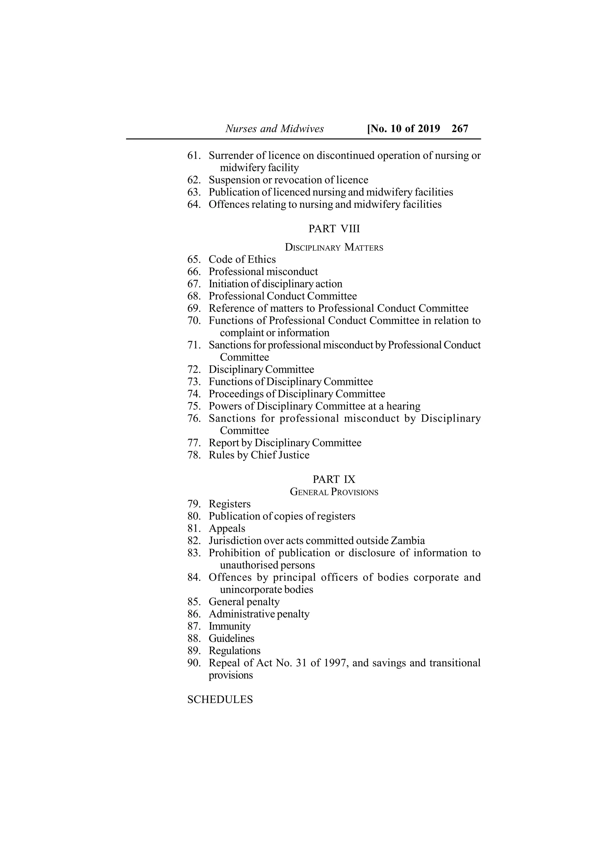 61. Surrender of licence on discontinued operation of nursing or
midwifery facility
62. Suspension or revocation of licence
63. Publication of licenced nursing and midwifery facilities
64. Offences relating to nursing and midwifery facilities
PART VIII
DISCIPLINARY MATTERS
65. Code of Ethics
66. Professional misconduct
67. Initiation of disciplinaryaction
68. Professional Conduct Committee
69. Reference of matters to Professional Conduct Committee
70. Functions of Professional Conduct Committee in relation to
complaint or information
71. Sanctions for professional misconduct by Professional Conduct
Committee
72. Disciplinary Committee
73. Functions of Disciplinary Committee
74. Proceedings of Disciplinary Committee
75. Powers of Disciplinary Committee at a hearing
76. Sanctions for professional misconduct by Disciplinary
Committee
77. Report by Disciplinary Committee
78. Rules by Chief Justice
PART IX
GENERAL PROVISIONS
79. Registers
80. Publication of copies of registers
81. Appeals
82. Jurisdiction over acts committed outside Zambia
83. Prohibition of publication or disclosure of information to
unauthorised persons
84. Offences by principal officers of bodies corporate and
unincorporate bodies
85. General penalty
86. Administrative penalty
87. Immunity
88. Guidelines
89. Regulations
90. Repeal of Act No. 31 of 1997, and savings and transitional
provisions
SCHEDULES
Nurses and Midwives [No. 10 of 2019 267
 