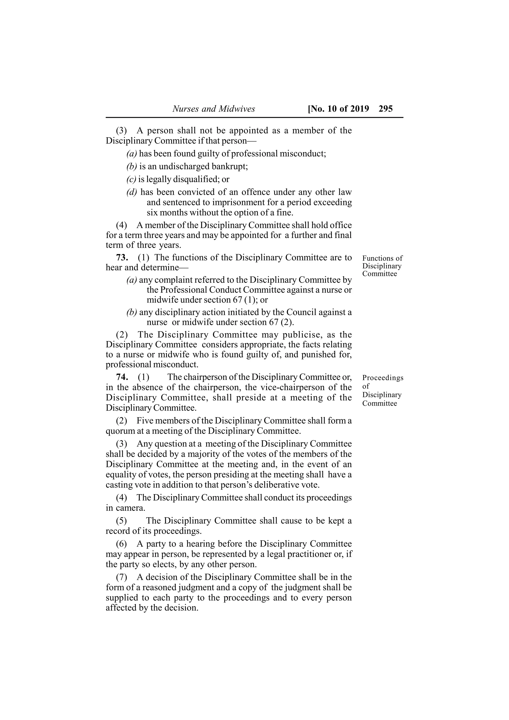 Nurses and Midwives [No. 10 of 2019 295
(3) A person shall not be appointed as a member of the
Disciplinary Committee if that person—
(a) has been found guilty of professional misconduct;
(b) is an undischarged bankrupt;
(c) is legally disqualified; or
(d) has been convicted of an offence under any other law
and sentenced to imprisonment for a period exceeding
six months without the option of a fine.
(4) A member of the Disciplinary Committee shall hold office
for a term three years and may be appointed for a further and final
term of three years.
73. (1) The functions of the Disciplinary Committee are to
hear and determine—
(a) any complaint referred to the Disciplinary Committee by
the Professional Conduct Committee against a nurse or
midwife under section 67 (1); or
(b) any disciplinary action initiated by the Council against a
nurse or midwife under section 67 (2).
(2) The Disciplinary Committee may publicise, as the
Disciplinary Committee considers appropriate, the facts relating
to a nurse or midwife who is found guilty of, and punished for,
professional misconduct.
74. (1) The chairperson of the Disciplinary Committee or,
in the absence of the chairperson, the vice-chairperson of the
Disciplinary Committee, shall preside at a meeting of the
Disciplinary Committee.
(2) Five members of the Disciplinary Committee shall form a
quorum at a meeting of the Disciplinary Committee.
(3) Any question at a meeting of the Disciplinary Committee
shall be decided by a majority of the votes of the members of the
Disciplinary Committee at the meeting and, in the event of an
equality of votes, the person presiding at the meeting shall have a
casting vote in addition to that person’s deliberative vote.
(4) The Disciplinary Committee shall conduct its proceedings
in camera.
(5) The Disciplinary Committee shall cause to be kept a
record of its proceedings.
(6) A party to a hearing before the Disciplinary Committee
may appear in person, be represented by a legal practitioner or, if
the party so elects, by any other person.
(7) A decision of the Disciplinary Committee shall be in the
form of a reasoned judgment and a copy of the judgment shall be
supplied to each party to the proceedings and to every person
affected by the decision.
Proceedings
of
Disciplinary
Committee
Functions of
Disciplinary
Committee
 