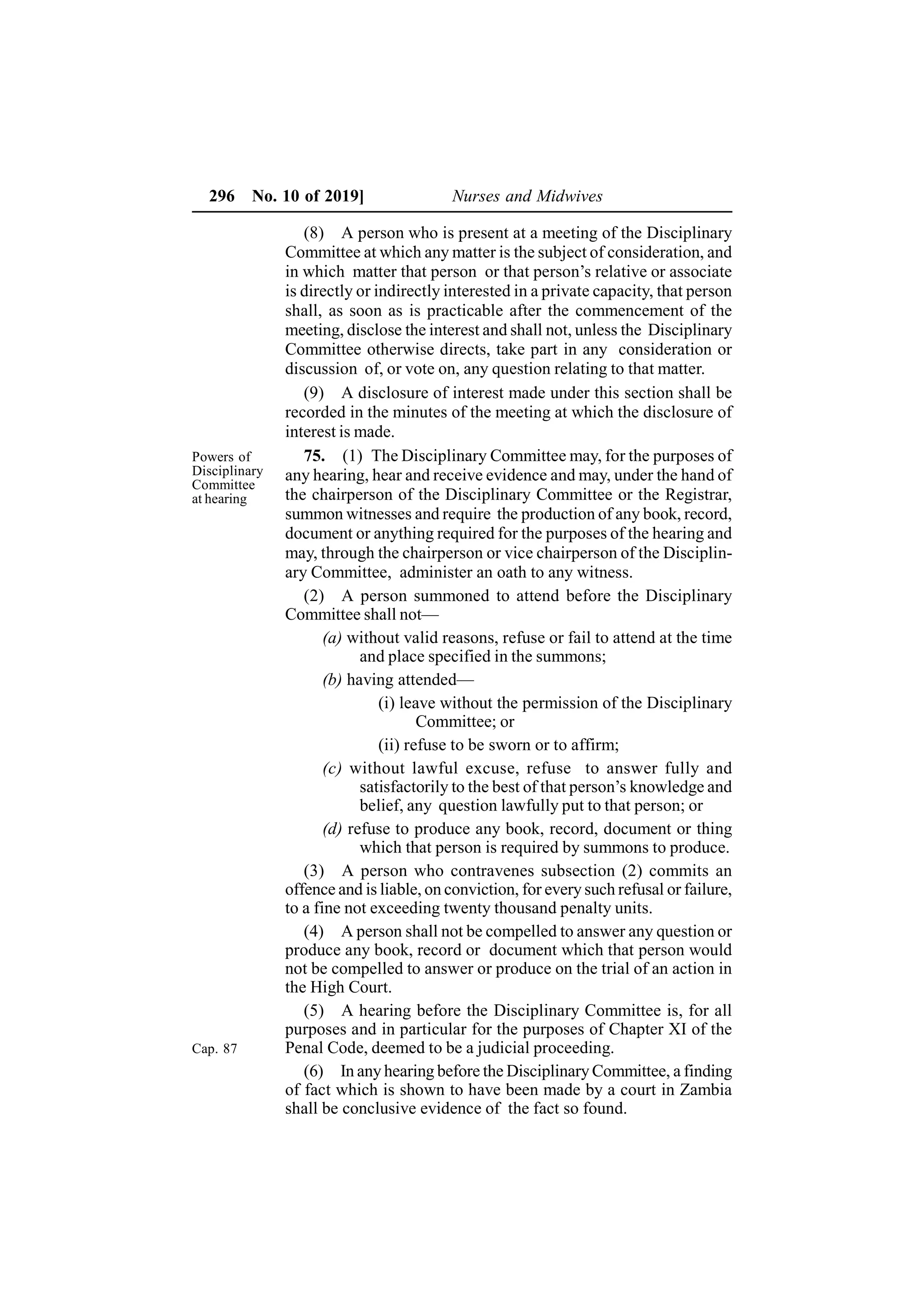 296 No. 10 of 2019] Nurses and Midwives
(8) A person who is present at a meeting of the Disciplinary
Committee at which any matter is the subject of consideration, and
in which matter that person or that person’s relative or associate
is directly or indirectly interested in a private capacity, that person
shall, as soon as is practicable after the commencement of the
meeting, disclose the interest and shall not, unless the Disciplinary
Committee otherwise directs, take part in any consideration or
discussion of, or vote on, any question relating to that matter.
(9) A disclosure of interest made under this section shall be
recorded in the minutes of the meeting at which the disclosure of
interest is made.
75. (1) The Disciplinary Committee may, for the purposes of
any hearing, hear and receive evidence and may, under the hand of
the chairperson of the Disciplinary Committee or the Registrar,
summon witnesses and require the production of any book, record,
document or anything required for the purposes of the hearing and
may, through the chairperson or vice chairperson of the Disciplin-
ary Committee, administer an oath to any witness.
(2) A person summoned to attend before the Disciplinary
Committee shall not—
(a) without valid reasons, refuse or fail to attend at the time
and place specified in the summons;
(b) having attended—
(i) leave without the permission of the Disciplinary
Committee; or
(ii) refuse to be sworn or to affirm;
(c) without lawful excuse, refuse to answer fully and
satisfactorily to the best of that person’s knowledge and
belief, any question lawfully put to that person; or
(d) refuse to produce any book, record, document or thing
which that person is required by summons to produce.
(3) A person who contravenes subsection (2) commits an
offence and is liable, on conviction, for every such refusal or failure,
to a fine not exceeding twenty thousand penalty units.
(4) A person shall not be compelled to answer any question or
produce any book, record or document which that person would
not be compelled to answer or produce on the trial of an action in
the High Court.
(5) A hearing before the Disciplinary Committee is, for all
purposes and in particular for the purposes of Chapter XI of the
Penal Code, deemed to be a judicial proceeding.
(6) In any hearing before the Disciplinary Committee, a finding
of fact which is shown to have been made by a court in Zambia
shall be conclusive evidence of the fact so found.
Cap. 87
Powers of
Disciplinary
Committee
at hearing
 